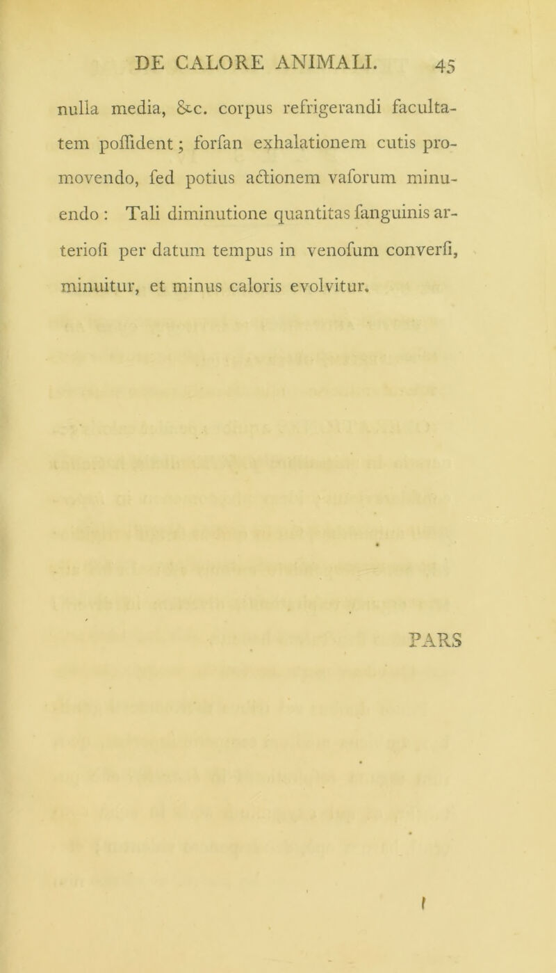 nulla media, &c. corpus refrigerandi faculta- tem polfident; forfan exhalationem cutis pro- movendo, fed potius aclionem vaforum minu- endo : Tali diminutione quantitas fanguinis ar- terioli per datum tempus in venofum converfi, minuitur, et minus caloris evolvitur.