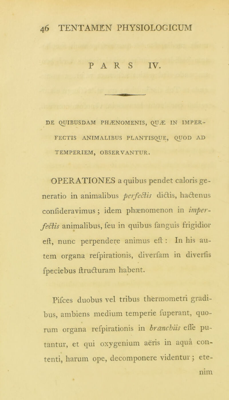 PARS IV. DE QUIBUSDAM PH^NOMENIS, QU^ IN IMPER- FECTIS ANIMALIBUS PLANTISQUE, QUOD AD TEMPERIEM, OBSERVANTUR. OPERATIONES a quibus pendet caloris ge- neratio in animalibus perfectis dictis, hadtenus conlideravimus; idem phaenomenon in imper- fectis animalibus, feu in quibus fanguis frigidior eft, nunc perpendere animus eft : In his au- tem organa refpirationis, diverfam in diverfis fpeciebus ftrudturam habent. Pifces duobus vel tribus thermometri gradi- bus, ambiens medium temperie fuperant, quo- rum organa refpirationis in brancJjiis efle pu- tantur, et qui oxygenium aeris in aqua con- tenti, harum ope, decomponere videntur; ete- nim