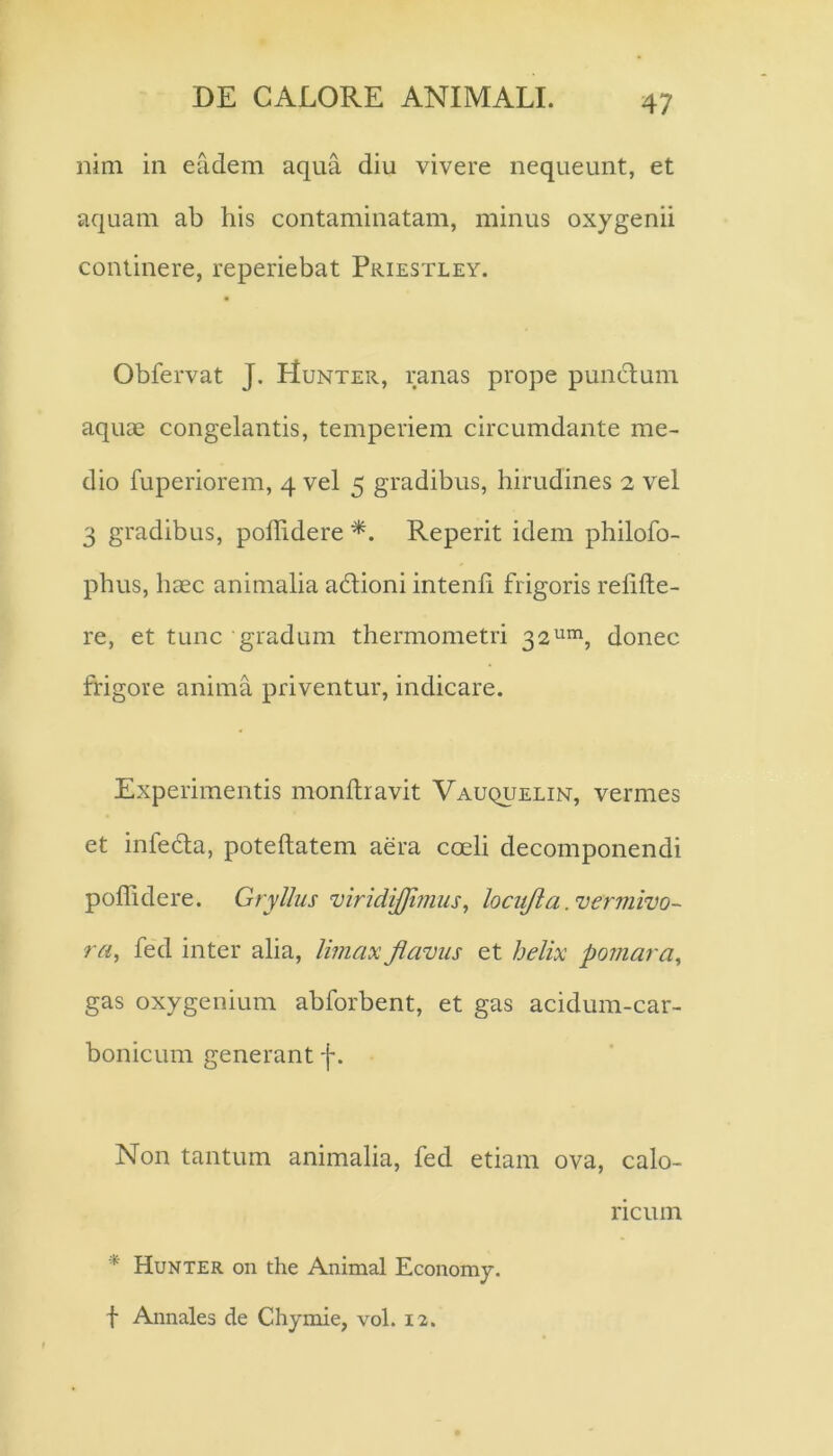 nim in eadem aqua diu vivere nequeunt, et aquam ab his contaminatam, minus oxygenii continere, reperiebat Priestley. Obfervat J. Hunter, ranas prope punctum aquae congelantis, temperiem circumdante me- dio fuperiorem, 4 vel 5 gradibus, hirudines 2 vel 3 gradibus, poffidere Reperit idem philofo- phus, haec animalia adioni intenfi frigoris relide- re, et tunc gradum thermometri ^2^^, donec frigore anima priventur, indicare. Experimentis monllravit VAuquELiN, vermes et infeda, potellatem aera coeli decomponendi poffidere. Gryllus viridiJJijiius^ locujia .vermivo- ra, fed inter alia, limax flavus et helix pomara^ gas oxygenium abforbent, et gas acidum-car- bonicum generant f. Non tantum animalia, fed etiam ova, calo- ricum * Hunter on the Animal Economy. f Annales de Chymie, vol. 12.