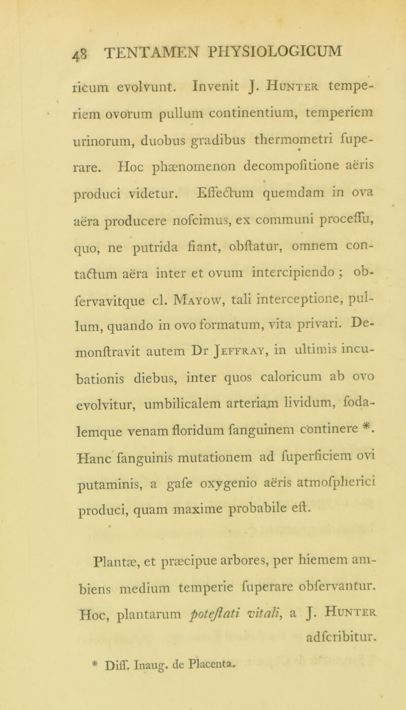 ricum evolvunt. Invenit J. Hunter tempe- riem ovorum pullum continentium, temperiem urinorum, duobus gradibus thermometri fupe- rare. Hoc phaenomenon decompofitione aeris produci videtur. ElfeHum quemdam in ova aera producere nofcimus, ex communi proceflu, quo, ne putrida fiant, obfiatur, omnem con- taftum aera inter et ovum intercipiendo ; ob- fervavitque cl. Mayow, tali interceptione, pul- lum, quando in ovo formatum, vita privari. De- monfiravit autem Dr Jeffray, in ultimis incu- bationis diebus, inter quos caloricum ab ovo evolvitur, umbilicalem arteriam lividum, foda- lemque venam floridum fanguinem continere Hanc fanguinis mutationem ad fuperficiem ovi putaminis, a gafe oxygenio aeris atmofplicrici produci, quam maxime probabile eft. Plantm, et praecipue arbores, per hiemem am- biens medium temperie fuperare obfervantur. Hoc, plantarum potejlati vitally a J. Hunter adfcribitur. * Diff. Inaiig. de Placenta.