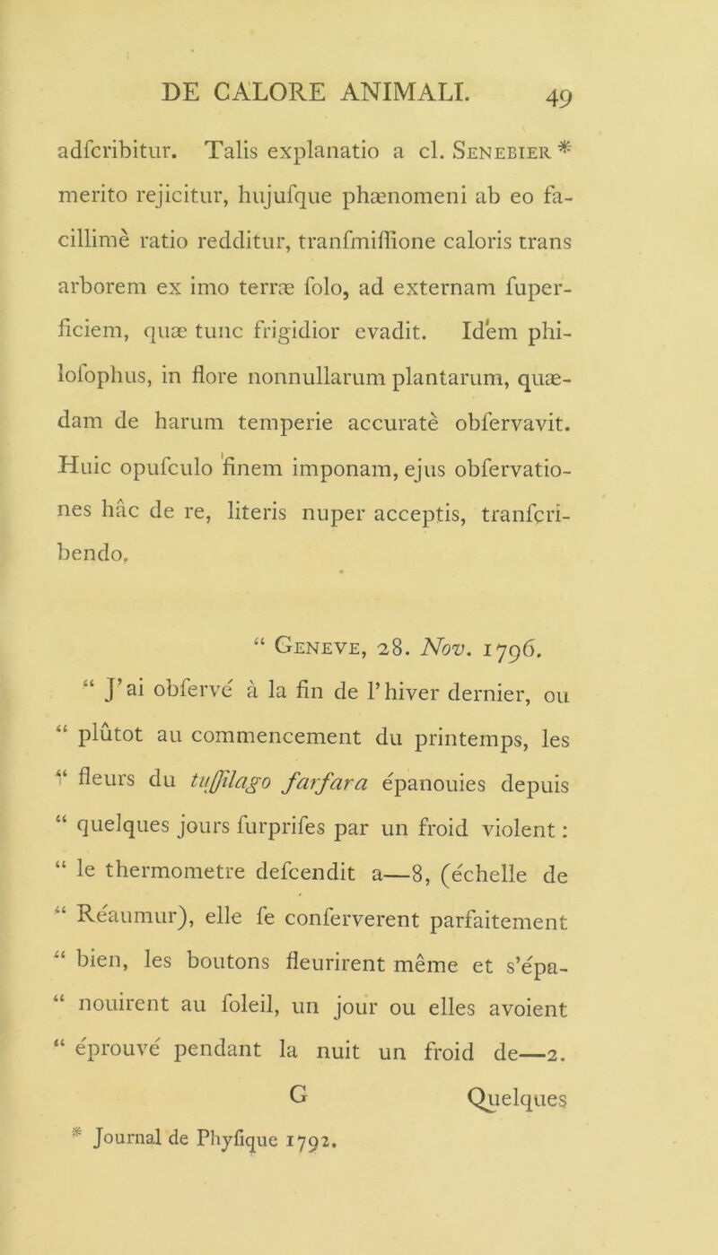 adfcribitur. Talis explanatio a cl. Senebier* merito rejicitur, hujufque phaenomeni ab eo fa- cillime ratio reciditur, tranfmihione caloris trans arborem ex imo terrae folo, ad externam fuper- ficiem, quae tunc frigidior evadit. Idem phi- lolophus, in flore nonnullarum plantarum, quae- dam de harum temperie accurate obfervavit. Huic opufculo finem imponam, ejus obfervatio- nes hac de re, literis nuper acceptis, tranfcri- bendo, “ Geneve, 28. Nov. “ J’ai obferve a la fin de 1’hiver dernier, ou “ plutot au commencement du printemps, les V fleurs du tujfilago farfara epanouies depuis “ quelques jours furprifes par un froid violent: “ le thermometre defcendit a—8, (echelle de ‘‘ Reaumur), elle fe conferverent parfaitement bien, les boutons fleurirent meme et s’epa- “ nouirent au foleil, un jour ou elles avoient “ eprouve pendant la nuit un froid de—2. G Qiielqueg * Journal de Phyfique 1792,