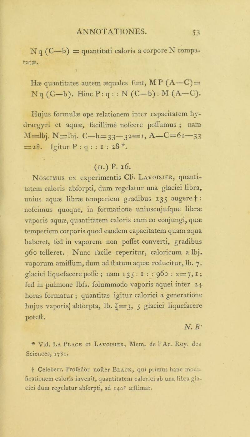 N q (C—b) = quantitati caloris a corpore N compa- ratae. Hae quantitates autem aequales funt, M P (A—C) = N q (C—b). Hinc P: q : : N (C—b) : M (A—C). Hujus formulae ope relationem inter capacitatem hy- drargyri et aquae, facillime nofcere poffumus ; nam M=lbj. Nrrlbj. C—b = 33—32=;, A—C = 6i—33 zr:28. Igitur P ; q : ; l ; 28 (ll.) P. 16. Noscimus ex experimentis CP- Lavoisier, quanti- tatem caloris abforpti, dum regelatur una glaciei libra, unius aquae librae temperiem gradibus 135 augeref: nofcimus quoque, in formatione uniuscujufque librae vaporis aquae, quantitatem caloris cum eo conjungi, quae temperiem corporis quod eandem capacitatem quam aqua haberet, fed in vaporem non poffet converti, gradibus 960 tolleret. Nunc facile reperitur, caloricum a Ibj. vaporum amiffum, dum ad flatum aquae reducitur, Ib. 7^ glaciei liquefacere pofTe ; nam 135:1:: 960 : x = 7, l; fed in pulmone Ibfs. folummodo vaporis aquei inter 24 horas formatur ; quantitas igitur calorici a generatione hujus vaporis] abforpta, Ib. |=3, 5 glaciei liquefacere potefl. N.B' * Vid. La Place et Lav^oisier, Mem. de l’Ac. Roy. des Sciences, 1780. t Celeberr. Profeflbr nofter Black, qui primus hanc modi- ficationem caloris invenit, quantitatem calorici ab una libra gla- ciei dum regelatur abforpti, ad 140^ cellimat.