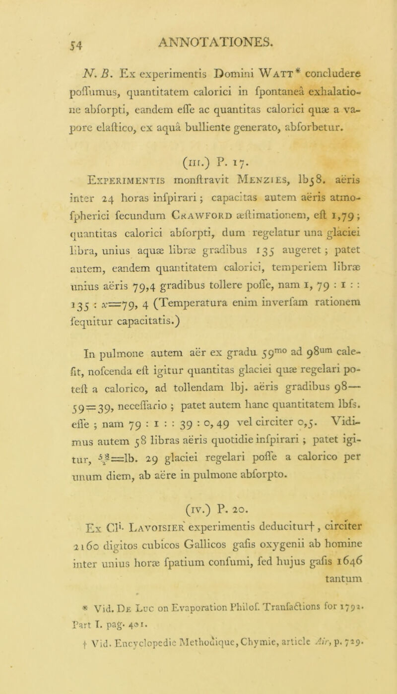 N. B. Ex experimentis Domini Watt* concludere poflumus, quantitatem calorici in fpontanea exhalatio- ne abforpti, eandem eflTe ac quantitas calorici quae a va- pore elaftico, ex aqua bulliente generato, abforbetur. (iif.) P. 17. Experimentis monftravit Menzies, IbjS. aeris inter 24 horas infpirari; capacitas autem aeris atmo- fpherici fecundum Ckawford aftlmationem, eft 1,79; quantitas calorici abforpti, dum regelatur una glaciei libra, unius aquae librae gradibus 135 augeret; patet autem, eandem quantitatem calorici, temperiem librae unius aeris 79,4 gradibus tollere poffe, nam i, 79 : i : : : x=79, 4 (Temperatura enim inverfam rationem fequitur capacitatis.) In pulmone autem aer ex gradu 59^° ad 98uni cale- fit, nofcenda eft igitur quantitas glaciei quae regelari po- teft a calorico, ad tollendam Ibj. aeris gradibus 98— 39 = 39, neceflario ; patet autem hanc quantitatem Ibfs. efle ; nam 79 : i : : 39 : o, 49 vel circiter 0,5. Vidi- mus autem 58 libras aeris quotidie infpirari ; patet igi- tur, Ib. 29 glaciei regelari pofle a calorico per unum diem, ab aere in pulmone abforpto. (iv.) P. 20. Ex Cl*- Lavoisier experimentis deduciturf, circiter 2160 digitos cubicos Gallicos gafis oxygenii ab homine inter unius horte fpatium confumi, fed hujus gafis 1646 tantum * Vid. De Luc on Evaporation Fhilof. Tranfadlions for 1791. Part T. pag. 431. t Vid. Encyclopedie Methouique,Chymle, article p. 719.