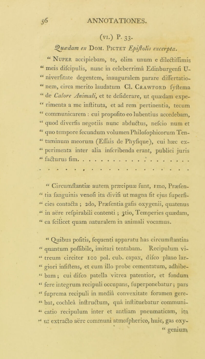 (vi.) P. 33- ^cedam ex Dom. Pictet Epijlolis excerpta. Nuper accipiebam, te, olim unum e dileftiHimis meis difcipulis, nunc in celeberrima Edinburgenli U- niverfitate degentem, inauguralem parare diflertatio- “ nem, circa merito laudatum Cl. Crawford fyftema “ de Calore A7iimali, et te deliderare, ut qucedam expe- rimenta a me inllituta, et ad rem pertinentia, tecum communicarem : cui propolito eo lubentius accedebam, ‘‘ quod diverlis negotiis nunc abduftus, nefcio num et quo tempore fecundum volumen Philofophicorum Ten- taminum meorum (Eflais de Phyfique), cui haec ex- perimenta inter alia infcribenda erant, publici juris fa£lurus fim Circumllantiae autem, pnecipute funt, imo, Praefen- tia fanguinis venofi ita divili ut magna fit ejus fuperfi- ‘‘ cies contafta ; 2do, Praefentia gafis oxjgenii, quatenus “ in aere refpirabili contenti ; Jtio, Temperies quaedam, / “ ea fcilicet quam naturalem in animali vocamus. ‘‘ Quibus pofitis, fequenti apparatu has circumflandas quantum pofTibile, imitari tentabam. Recipulum vi- “ treum circiter loo pol. cub. capax, difco plano lar- “ giori infiflens, et cum illo probe cementatum, adhibe- bam; cui difco patella vitrea patentior, et fondum “ fere integrum recipuli occupans, fuperponebatur; pars “ fuprema recipuli in media convexitate foramen gere- bat, cochlea inftrudlum, qua inflituebatur communi- “ catio recipulum inter et antliam pneumaticam, ita ut extradlo aere communi atmofpherico, huic, gas oxy- “ genium