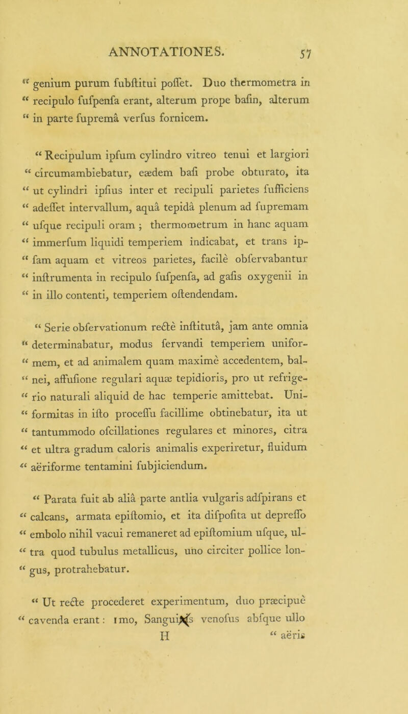 “ genium purum fubftitul poflet. Duo thcrmometra in “ recipulo fufpenfa erant, alterum prope bafin, alterum “ in parte fuprema verfus fornicem. “ Recipulum ipfum cylindro vitreo tenui et largiori “ circumambiebatur, eaedem bali probe obturato, ita “ ut cylindri iplius inter et recipuli parietes fufficiens “ adeflet intervallum, aqua tepida plenum ad fupremam “ ufque recipuli oram ; thermometrum in hanc aquam “ immerfum liquidi temperiem indicabat, et trans ip- “ fam aquam et vitreos parietes, facile obfervabantur “ inftrumenta in recipulo fufpenfa, ad galis oxygenii in “ in illo contenti, temperiem oftendendam. “ Serie obfervationum redle inftituta, jam ante omnia “ determinabatur, modus fervandi temperiem unifor- ‘‘ mem, et ad animalem quam maxime accedentem, bal- “ nei, aifufione regulari aquae tepidioris, pro ut refvige- “ rio naturali aliquid de hac temperie amittebat. Uni- “ formitas in ifto procelTu facillime obtinebatur, ita ut “ tantummodo ofcillationes regulares et minores, citra “ et ultra gradum caloris animalis experiretur, fluidum aeriforme tentamini fubjiciendum. Parata fuit ab alia parte antlia vulgaris adfpirans et calcans, armata epiftomio, et ita difpofita ut depreflb “ embolo nihil vacui remaneret ad epiftomium ufque, ul- “ tra quod tubulus metallicus, uno circiter pollice lon- “ gus, protrahebatur. “ Ut re£le procederet experimentum, duo praecipue “ cavenda erant: i mo, Sangui>^s venofus abfque ullo H “ aeris