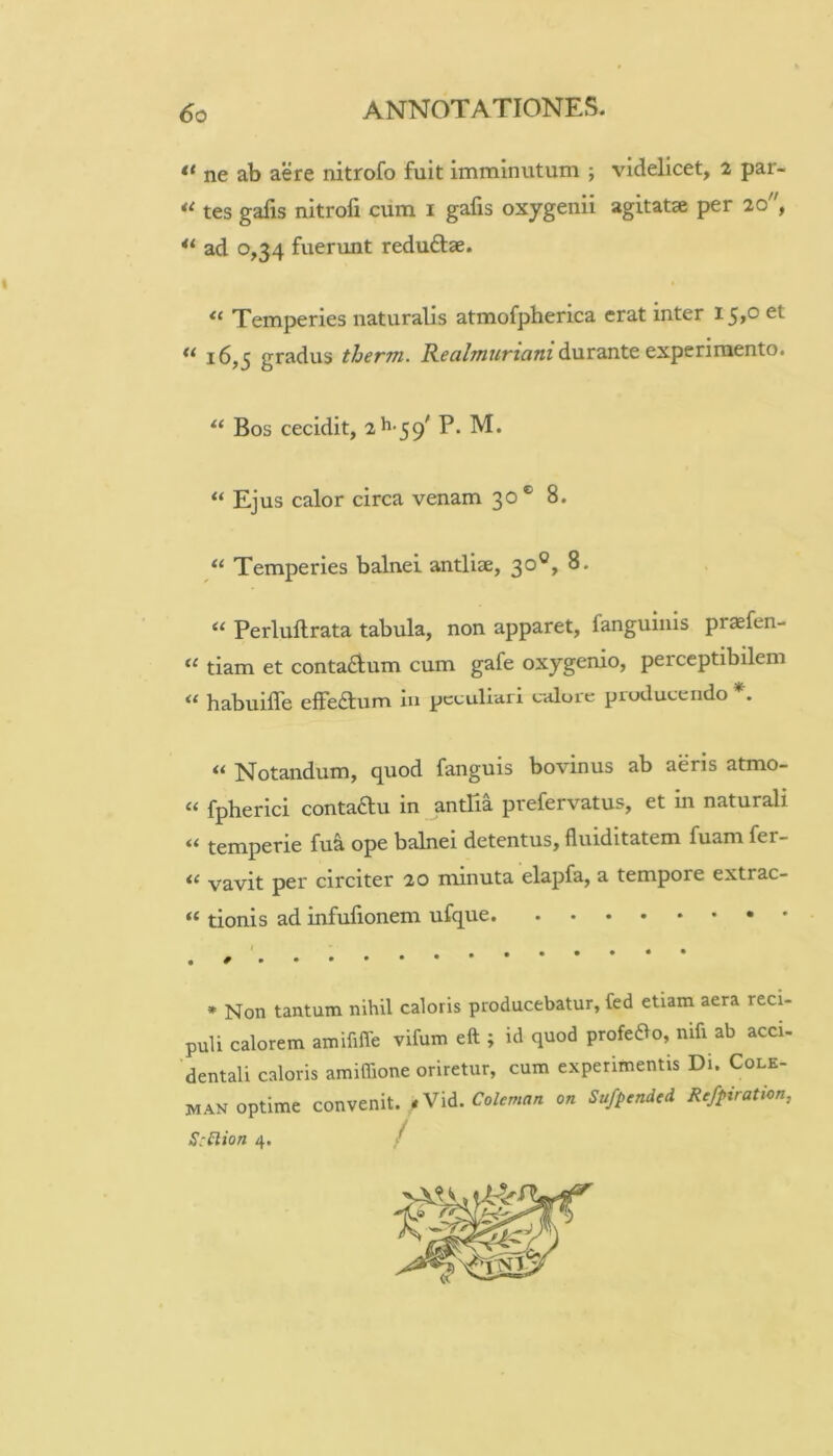 “ ne ab aere nitrofo fuit imminutum ; videlicet, 2 par- tes gafis nitrofi cum i gafis oxygenii agitatse per 20, ** ad 0,34 fuerunt reduftae. Temperies naturalis atmofpherica erat inter 15,0 et 16,5 gradus therm. durante experimento. Bos cecidit, 2^-39' P. M. “ Ejus calor circa venam 30® 8. “ Temperies balnei antliae, 30®, 8. “ Perluftrata tabula, non apparet, fanguiiiis praefen- “ tiam et conta6ium cum gafe oxygenio, perceptibilem habuifle elfeilum iu peculiari calore producendo . Notandum, quod fanguis bovinus ab aeris atmo- “ fpherici contadu in antPia prefervatus, et in naturali temperie fu^ ope balnei detentus, fluiditatem fuam fer- “ vavit per circiter 20 minuta elapfa, a tempore extrac- “ tionis ad infufionem ufque * Non tantum nihil caloris producebatur, fed etiam aera reci- puli calorem amifilTe vifum eft ; id quod profedVo, mfi ab acci- dentali caloris amiffione oriretur, cum experimentis Di. Cole- man optime convenit. *Vid. 0« Sufptndcd. Rcfpiratkn, S:^lion 4. /