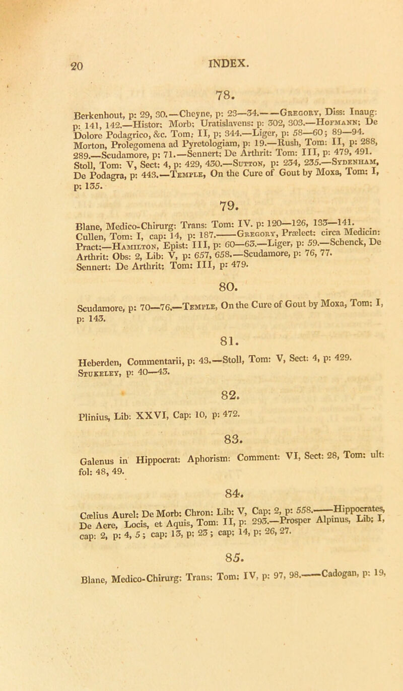 78. Berkenhout, p: 29, 30.—Clieyne, p: 23—34. Gregory, Diss: Inaug: p: 141, 142.—Histor: Morb; Uratislavens: p: 302, 303.—HofmaNN; De Dolore Podagrico, &c. Tom,- II, p; 344.—Liger, p: 58—60; 89—94. Morton, Prolegomena ad Pyrctologiam, p: 19.—Rusli, Tom: II, p: 288, 289. Scudamore, p; 71.—Sennert: De Arthrit: Tom: III, p: 479, 491. Stoll, Tom: V, Sect: 4, p: 429, 430.—Sutton, p: 234, 235.—Sydenham, De Podagra, p: 443.—Temple, On the Cure of Gout by Moxa, Tom: 1, p: 135. 79. Blane, Medico-Chirurg: Trans: Tom: IV. p: 120—126, 135—1«. _ Cullen, Tom: I, cap: 14, p: 187. Gregory, Pradect: circa Mediem: Pract:-HAMiETON, Epist: III, P: 60-63.-Liger, p: 59.-Scbenck, De Arthrit: Obs: 2, Lib: V, p: 657, 658—Scudamore, p: 76, 77. Sennert: De Arthrit; Tom; III, P: 479. 80. Scudamore, p: 70—'76.—'Temi-le, Onthc Cure of Gout by Moxa, Tom: I, p: 145. 81. Heberdcn, Commentarii, p: 43.—Stoll, Tom: V, Sect: 4, p: 429. Stukeley, p: 40—45. 82. Plinius, Lib: XXVI, Cap: 10, p: 472. 83. Galenus in Hippocrat: Aphorism: Commcnt: VI, Sect: 28, Tom: ult; fol: 48, 49. 84. Crclius Aurei: De Morb: Chron: Lib: V, Cap: 2, p: 558..—Hippocrates, De Aere, Locis, et Aquis, Tom: II, p: 295.-Prosper Alpmus, L.b; I, cap: 2, p; 4, 5; cap; 13, p; 25; cap; 14, p; 26, 27. 85. Blane, Medico-Chirurg: Trans: Tom: IV, p: 97, 98. Cadogan, p: 19,