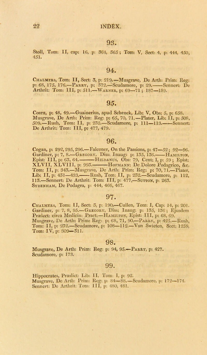 93. Stoll, Tom: II, cap: 16, p: 36-3, 565; Tom: V, Sect: <1, p: -144, 450, 451. 94. Chalmers, Tom: II, Sect: 3, p: 219.—Musgrave, Dc Artli: Prim: Reg: p: 6S, 175, 176.—Parrv, p; 572.—-Scudamore, p: 29. Sennert; De Arthrit: Tom: III, p: 511.—Warner, p: 69—71; 187—189. 95. Coste, p; 48, 49.—Guainerius, apud Schenck, Lib: V, Obs; 5, p: 658. Musgrave, De Arth: Prim: Reg: p: 65, 70, 71.—Plater, Lib: II, p: 508, 509.—Rush, Tom: II, p: 232—Scudamore, p: 111—113 Sennert: De Arthrit: Tom: III, p: 477, 479. 96. Cogan, p: 292,295, 296.—Falconer, On the Passions, p: 47—52; 92—96. Gardiner, p: 7, 8.—Gregory, Diss: Inaug: p; 155, 156. Hamilton, Epist: III, p: 65, 64. IIildanus, Obs: 79, Cent; I, p: 59; Epist; XLVII, XLVIII, p: 995. Hofmann: De Dolore Podagrico, &c. Tom: II, p: 343.—Musgrave, Dc Arth: Prim: Reg: p; 70,71.—Plater, Lib: II, p: 451—433. Rush, Tom: II, p: 252.—Scudamore, p: 112, 115.—Sennert: De Arthrit: Tom: III, p: 477,—Sutton, p: 263. Sydenham, De Podagra, p: 444, 466, 467. 97. Chalmers, Tom: II, Sect: 5, p: 190.—Cullen, Tom: I, Cap: 14, p: 201. Gardiner, p: 7,8,95.—Gregory, Diss; Inaug: p: 135, 156; Ejusdem Pradcct: circa Medicin: Pract:—Hamilton, Epist: III, p: 68, 69. Musgrave, De Arth: Prim: Reg: p; 68, 71, 90.—Parry, p: 425.—Rush, Tom: II, p: 252.—Scudamore, p: 108—112.—Van Swieten, Scct; 1259, Tom: IV, p: 309—311. 98. Musgrave, De Arth: Prim: Reg: p: 94, 95.—Parry, p: 427. Scudamore, p: 173. 99. Hippocrates, Praadict: Lib: II, Tom; I, p: 92. Musgrave, Dc Arth: Prim: Reg: p: 84—88.—Scudamore, p: 172—174. Sennert: De Arthrit: Tom: III, p: 480, 481.