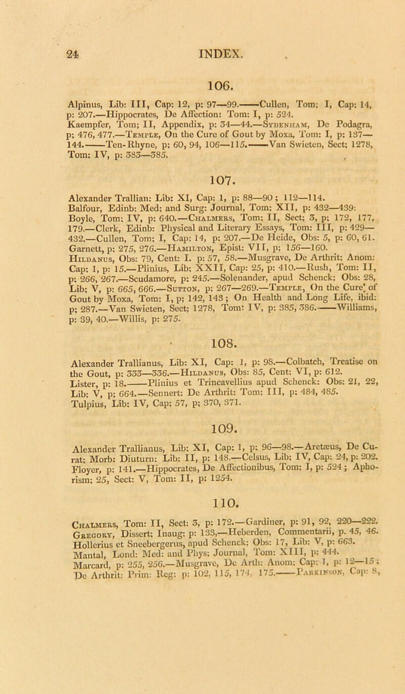 106. Alpinus, Lib: III, Cap: 12, p; 97—99. Cullen, Tom; I, Cap: 14, p: 207.—Hippocrates, De AlFection: Tom: I, p: 524. Kaempfer, Tom; II, Appendix, p: 54—44.—Sydenham, De Podagra, p; 476, 477.—Temi-le, Ou tlie Cure of Gout by Moxa, Tom: I, p; 137— 144. Ten-Rhyne, p: 60, 94, 106—115.—Van Swieten, Sect; 1278, Tom; IV, p: 585—585. 107. Alexander Trallian: Lib: XI, Cap: 1, p: 88—90; 112—114. Balfour, Edinb: Med; and Surg: Journal, Tom; XII, p: 432—439: Boyle, Tom: IV, p: 640.—Chalmers, Tom; II, Sect; 5, p; 172, 177, 179.—Clerk, Edinb: Physical and Literary Essays, Tom: III, p: 429— 432.—Cullen, Tom; I, Cap: 14, p: 207.—De Heide, Obs: 5, p: 60, 61. Garnett, p; 275, 276.—Hamilton, Epist: VII, p; 156—160. Hildanus, Obs: 79, Cent: I. p: 57, 58.—Musgrave, De Arthrit; Anom.- Cap: 1, p: 15.—Plinius, Lib; XXII, Cap: 25, p: 410.—Rush, Tom: II, p: 266, 267.—Scudamore, p: 245.—Solenander, apud Schenck; Obs: 28, Lib: V, p: 665, 666.—Sutton, p; 267—269.—Temple, On the Cure) of Gout by Moxa, Tom; I, p; 142, 143; On Health and Long Life, ibid: p; 287.—Van Swieten, Sect; 1278, Tom: IV, p; 385, 586. Williams, p: 39, 40.—Willis, p: 275. 108. Alexander Trallianus, Lib: XI, Cap: 1, p: 98.—Colbatch, Treatise on the Gout, p: 555—556.—Hildanus, Obs: 85, Cent: VI, p: 612. Lister, p: 18. Plinius et Trincavellius apud Schenck: Obs: 21, 22, Lib; V, p; 664 Sennert: De Arthrit: Tom; III, p: 484, 485. Tulpius, Lib: IV, Cap; 57, p; 370, 371. 109. Alexander Trallianus, Lib: XI, Cap: 1, p; 96—98.—AreUcus, De Cu- rat; Morb: Diuturn: Lib: II, p: 148.—Celsus, Lib; IV, Cap: 24, p: 202. Floyer, p: 141.—Hippocrates, De Affectionibus, Tom; I, p; 524; Apho- rism: 25, Sect: V, Tom: II, p: 1254. 110. Chalmers, Tom: II, Sect: 5, p: 172.—Gardiner, p: 91, 92, 220 222. Gregory, Dissert; Inaug: p: 133,—Heberden, Commentarii, p. 45, 46. Hollerius et Sneebergerus, apud Schenck; Obs: 17, Lib: V, p: 663. Mantal, Lond: Med: and Phys; Journal, Tom: XIII, p; 444. Marcard, p; 255, 256.—Musgrave, De Artli: Anom; Cap: 1, p: 12—15; De Arthrit: Prim: Rcg: p: 102, 115, 174, 175. Parkihson, Cap: 8,