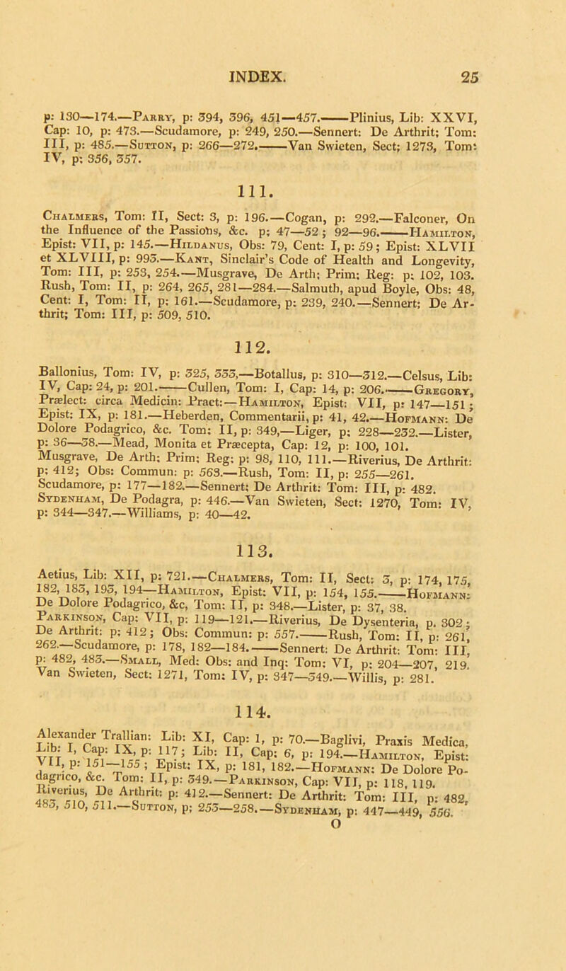 p: 130—174—Parry, p: 394, 596, 451—457. Plinius, Lib: XXVI, Cap: 10, p: 473.—Scudamore, p: 249, 250.—Sennert: De Arthrit; Tom: III, p: 485.—Sutton, p: 266—272. Van Swieten, Sect; 1273, Tom: IV, p: 356, 557. 111. Chalmers, Tom: II, Sect: 3, p: 196 Cogan, p: 292.—Falconer, Qn the Influence of the Passiotis, &c. p; 47—52 ; 92—96. Hamilton, Epist: VII, p: 145.—Hildanus, Obs: 79, Cent: I, p:59; Epist: XLVII et XLVIII, p: 995.—Kant, Sinclair’s Code of Health and Longevity, Tom: III, p: 253, 254.—Musgrave, De Arth; Prim: Reg: p; 102, 103. Rush, Tom: II, p: 264, 265, 281—284.—Salmuth, apud Boyle, Obs: 48, Cent: I, Tom: Ii, p; 161.—Scudamore, p: 239, 240.—Sennert: De Ar- thrit; Tom: III, p: 509, 510. 112. Ballonius, Tom; IV, p: 325, 555,—Botallus, p: 310—512.—Celsus, Lib: IV, Cap: 24, p: 201. Cullen, Tom: I, Cap: 14, p: 206,——Gregory, Praelect: circa Medicin: Pract:—Hamilton, Epist: VII, p: 147 151; Epist: IX, p: 181.—Heberden, Commentarii, p: 41, 42.—Hofmann: De Dolore Podagrico, &c. Tom; II, p: 349,—Liger, p; 228—232.—Lister, p: 36—58.—Mead, Monita et Praecepta, Cap: 12, p: 100, 101. Musgrave, De Arth; Prim; Reg; p: 98, 110, 111 Riverius, De Arthrit: p; 412; Obs: Commun: p: 563.—Rush, Tom: II, p: 255—261. Scudamore, p: 177—182.—Sennert; De Arthrit: Tom: III, p: 482. Sydenham, De Podagra, p: 446.—Vau Swieten, Sect: 1270, Toni- IV p: 344—347.—Williams, p: 40—42. ’ 113. Aetius, Lib: XII, p: 721 Chalmers, Tom: II, Sect: 3, p: 174, 175 182, 185, 193, 194—Hamilton, Epist: VII, p: 154, 155. Hofmann.’ De Dolore Podagrico, &c, Tom: II, p: 348 Lister, p: 37, 38. Parkinson, Cap; VII, p; 119—121.—Riverius, De Dysenteria, p. 302; De Arthrit: p; 412; Obs: Commun: p: 557 Rush, Tom: II, p: 261, 262,—Scudamore, p: 178, 182—184 Sennert: De Arthrit: Tom: III Pj. 482’ 483-—Small, Med: Obs: and Inq: Tom: VI, p; 204—207, 219’ Van Swieten, Sect: 1271, Tom; IV, p: 347—349 Willis, p: 281. 114. Alexander TraUian: Lib: XI, Cap: 1, p: 70—Baglivi, Praxis Medica, VIf n m I,X’P; TI> CaP; 6' P= 194— Hamilton, Epist: i • P' i51~155 : Epist: IX, p; 181, 182.—Hofmann: De Dolore Po- dagrico, &c. Tom: II, p: 549—Parkinson, Cap: VII, p; 118, 119. 48~erm l p: 4ls—'Sennert: De Arthrit: Tom: III, p: 482, 483, 510, 511—Sutton, p; 253—258—Sydenham, p: 447—449, 556 O