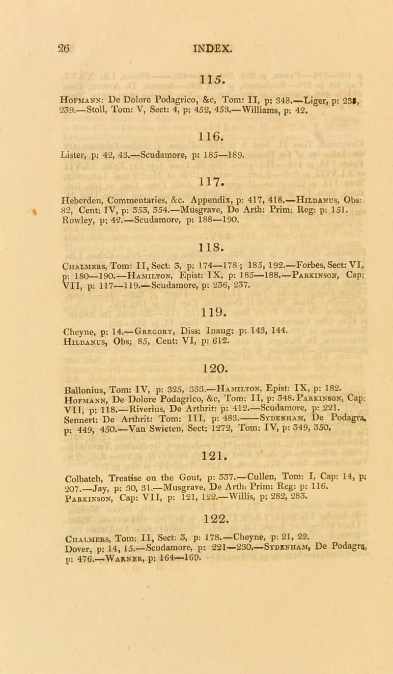 115. Hofmann: De Dolore Podagrico, &c, Tora: II, p; 343.—Liger, p: 231, 239.—Stoll, Tom: V, Sect: 4, p; 452, 453,—Williams, p: 42. 116. Lister, p: 42, 43.—Scudaraore, p: 185—189. 117. Heberdeu, Commentaries, &c. Appendix, p: 417, 418.—Hildanus, Obs: 82, Cent; IV, p: 353, 354.—Musgrave, De Arth: Prim: Reg: p: 151. Rowley, p; 42.—Scudamore, p: 188—190. 118. Chalmers, Tom: II, Sect: 3, p: 174—178 ; 185, 192.—Forbes, Sect: VI, p; iso—190.—Hamilton, Epist: IX, p: 185—188.—Parkinson, Cap: VII, p: 117—119.—Scudamore, p: 236, 237. 119. Cheyne, p: 14.— Gregory, Diss: Inaug: p: 143, 144. Hildanus, Obs; 85, Cent: VI, p: 612. 120. Ballonius, Tom: IV, p: 325, 333.—Hamilton, Epist: IX, p: 182. Hofmann, De Dolore Podagrico, &c, Tom: II, p: 348. Parkinson, Cap; VII, p: 118.—Riverius, De Arthrit: p: 412—Scudamore, p: 221. Sennert: De Arthrit: Tom: III, p: 483. Sydenham, De Podagra, p: 449, 450.—Van Swieten, Sect; 1272, Tom; IV, p: 349, 550. 121. Colbatch, Treatise on the Gout, p: 537.—Cullen, Tom: I, Cap: 14, p: 207.— Jay, p: 30, 31.—Musgrave, De Arth: Prim: Reg: p: 116. Parkinson, Cap: VII, p: 121, 122.—Willis, p: 282, 283. 122. Chalmers, Tora: II, Sect: 3, p: 178.—Cheyne, p: 21, 22. Dover, p: 14, 15.—Scudamore, p: 221—230.—Sydenham, De Podagrq, p: 476.—Warner, p; 164—169.