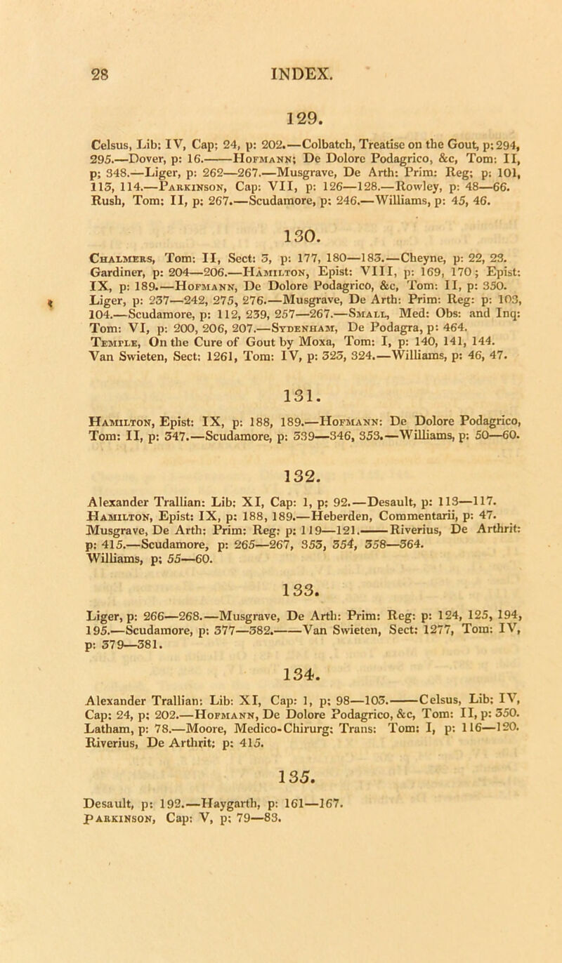 129. Celsus, Lib; IV, Cap; 24, p: 202.—Colbatch, Treatiseon the Gout, p;294, 295.—Dover, p: 16. Hofmann; De Dolore Podagrico, &c, Tom: II, p; 348.—Liger, p: 262—267.—Musgrave, De Arth: Prim: Reg; p; 101, 115, 114.—Parkinson, Cap: VII, p: 126—128.—llowley, p: 48—66. Rush, Tom: II, p; 267.—Scudamore, p; 246.—Williams, p: 45, 46. 130. Chalmers, Tom: II, Sect: 5, p: 177, 180—185.—Cbeyne, p: 22, 23. Gardiner, p: 204—206.—Hamilton, Epist: VIII, p: 169, 170; Epist: IX, p: 189.—Hofmann, De Dolore Podagrico, &c, Tom: II, p: 350. Liger, p: 257—242, 275, 276.—Musgrave, De Arth: Prim: Reg: p: 103, 104.—Scudamore, p: 112, 239, 257—267.—Small, Med: Obs: and Inq: Tom: VI, p: 200, 206, 207.—Sydenham, De Podagra, p: 464. Temtle, On the Cure of Gout by Moxa, Tom: I, p: 140, 141, 144. Van Swieten, Sect: 1261, Tom: IV, p: 525, 324.—Williams, p: 46, 47. 131. Hamilton, Epist: IX, p: 188, 189.—Hofmann: De Dolore Podagrico, Tom: II, p: 547.—Scudamore, p: 539—346, 353.—Williams, p; 50—60. 132. Alexander Trallian: Lib; XI, Cap: 1, p: 92.—Desault, p: 113—117. Hamilton, Epist: IX, p: 188, 189.—Heberden, Commentarii, p: 47. Musgrave, De Arth: Prim: Reg: p: 119—121.— Riverius, De Arthrit: p; 415.—Scudamore, p: 265—267, 355, 554, 558—364. Williams, p; 55—60. 133. Liger, p: 266—268.—Musgrave, De Arth: Prim: Reg: p: 124, 125, 194, 195.—Scudamore, p: 577—582. Van Swieten, Sect: 1277, Tom: IV, p: 379—381. 134. Alexander Trallian: Lib: XI, Cap: 1, p; 98—103. Celsus, Lib; IV, Cap: 24, p; 202.—Hofmann, De Dolore Podagrico, &c, Tom: II, p: 350. Latham, p: 78.—Moore, Medico-Chirurg: Trans: Tom: I, p: 116—120. Riverius, De Arthrit; p: 415. 135. Desault, p: 192.—Haygarth, p: 161—167. Parkinson, Cap: V, p; 79—83.
