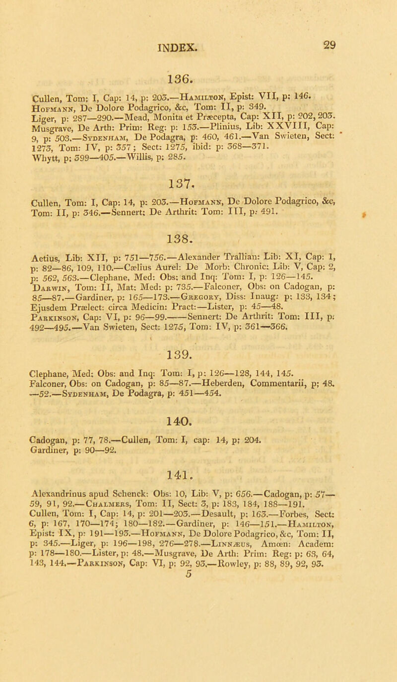 136. Cullen, Tom; I, Cap: 14, p; 205.—Hamilton, Epist: VII, p: 146. Hofmann, Do Dolore Podagrico, &c, Tom: II, p: 349. Liger, p: 287—290.—Mead, Monita et Prsscepta, Cap: XII, p: 202,203. Musgrave, De Arth: Prim: Reg: p: 155.—Plinius, Lib: XXVIII, Cap: 9, p: 503.—Sydenham, De Podagra, p: 460, 461.—Van Swieten, Sect: 1275, Tom: IV, p: 557; Sect: 1275, ibid: p: 568—371. Whytt, p; 599—405.—Willis, p; 285. 137. Cullen, Tom: I, Cap: 14, p: 203.—Hofmann, De Dolore Podagrico, &c, Tom: II, p: 546.—Sennert; De Arthrit: Tom: III, p,- 491. 138. Aetius, Lib: XII, p: 751—756.—Alexander Trallian: Lib: XI, Cap: I, p: 82—86,109, 110.—Cadius Aurei: De Morb: Chronie: Lib: V, Cap: 2, p: 562, 563.—Clephane, Med: Obs: and Inq: Tom: I, p: 126—145. Dab,win, Tom: II, Mat: Med: p: 735.—Falconer, Obs: on Cadogan, p: 85—87.—Gardiner, p: 165—173.—Gregory, Diss: Inaug: p: 133, 134; Ejusdem Pradect: circa Medicin: Pract:—Lister, p: 45—48. Parkinson, Cap: VI, p: 96—99. Sennert: De Arthrit: Tom: III, p: 492—495.—Van Swieten, Sect: 1275, Tom: IV, p; 561—566. 139. Clephane, Med: Obs: and Inq: Tora: I, p: 126—128, 144, 145. Falconer, Obs: on Cadogan, p: 85—87.—Heberden, Commentarii, p; 48. —52.—Sydenham, De Podagra, p: 451—454. 140. Cadogan, p: 77, 78.—Cullen, Tom: I, cap: 14, p; 204. Gardiner, p: 90—92. 141. Alexandrinus apud Sclienck: Obs: 10, Lib: V, p: 656.—Cadogan, p: 57— 59, 91, 92.— Chalmers, Tom: II, Sect: 5, p: 183, 184, 188—191. Cullen, Tom: I, Cap: 14, p: 201—205.—Desault, p; 165.—Forbes, Sect: 6, p: 167, 170—174; 180—182.—Gardiner, p: 146—151.—Hamilton, Epist: IX, p: 191—193.—Hofmann, De Dolore Podagrico, &c, Tom: II, p: 345.—Liger, p: 196—198, 276—278.—Linn/eus, Amoen: Academ: p: 178—180.—Lister, p; 48.—Musgrave, De Arth: Prim: Reg: p; 63, 64, 143, 144,—Parkinson, Cap: VI, p; 92, 95,—Rowley, p; 88, 89, 92, 95. 5