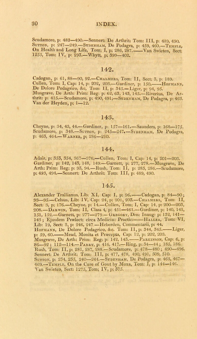 Scudamore, p: 482—490.—Sennert: De Arthrit: Tom: III, p: 489, 490. Sutton, p: 247—249.—Sydenham, De Podagra, p: 459, 460.—Tempj.k, On Health and Long Life, Tom; I, p; 286, 287 Van Swieten, Sect: 1255, Tom; IV, p: 293.—Whytt, p; 399—402. 142. Cadogan, p: 61,88—90, 92.—Chalmers, Tom: II, Sect; 3, p: 189. Cullen, Tom: I, Cap: 14, p: 202, 203.—Gardiner, p; 150. .Hofmann, De Dolore Podagrico, &c, Tom: II, p: 345.— Liger, p; 94, 95. Musgrave, De Arth: Prim: Reg: p; 62, 63, 143, 145.—Riverius, De Ar- thrit: p: 415.—Scudamore, p; 490,491;—Sydenham, De Podagra, p:463. Van der Heyden, p; 1—12. 143. Cheyne, p: 34, 43, 44.—Gardiner, p: 157—161.—Saunders, p: 168—175. Scudamore, p; 348.—Sutton, p: 245—247.—Sydenham, De Podagra, p: 463, 464.—Warner, p; 286—290. 144. Adair, p; 355, 354, 367—376,—Cullen, Tom: I, Cap: 14, p: 201—203. Gardiner, p: 142, 145, 148, 149.—Garnett, p; 277, 278.—Musgrave, De Arth; Prim: Reg; p: 93, 94.—Rush, Tom: II, p: 285, 286.—Scudamore, p: 493, 494.—Sennert; De Arthrit; Tom: III, p: 489, 490. 145. Alexander Trallianus, Lib: XI, Cap: I, p; 96. Cadogan, p: 84—90; 93—95.—Celsus, Lib: IV, Cap: 24, p: 201, 205.—Chalmers, Tom: II, Sect: 3, p; 176.—Cheyne, p: 14.—Cullen, Tom; I, Cap: 14, p: 200—205, 208.—Darwin, Tom; II, Class 4, p: 451—461.—Gardiner, p; 140, 141, 151, 152.—Garnett, p: 277—279.— Gregory, Diss: Inaug: p; 152, 141 — 143 ; Ejusdem Pradect: circa Mediciu: Practic: IIallek, Tom: VI, Lib: 19, Sect: 3, p; 246, 247.—Heberden, Commentarii, p: 44. Hofmann, De Dolore Podagrico, &c. Tom: II, p: 344, 345. Liger, p: 59, 60. Mead, Monita et Praecepta, Cap: 12, p; 202, 203. Musgrave, De Arth; Prim: Reg; p: 142, 145. Parkinson, Cap: 6, p: 86—92; 112—114.—Parry, p: 416, 417—Ring, p; 54—44 ; 185,186. Rush, Tom: II, p: 281, 287, 288.— Scudamore, p: 478—480; 490—496. Sennert; De Arthrit; Tom; III, p: 477, 478, 490, 491, 509, 510. Sutton, p: 234, 255, 240—244.—Sydenham, De Podagra, p: 463, 467— 469.—Temfle, On tlie Cure of Gout by Moxa, Tom; I, p: 144—146. Van Swieten, Sect: 1275, Tom; IV, p; 575.