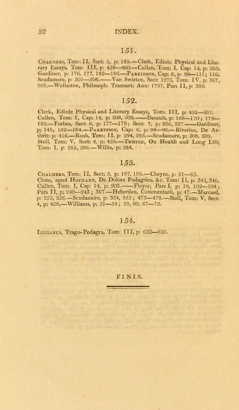 151. Chalmers, Tom: II, Sect: 3, p: 189.—Clerk, Edinb: Physical and Lite- rary Essays, Tom: III, p: 458—460.—Cullen, Tom; I, Cap: 14, p: 205. Gardiner, p: 176, 177, 182—186.—Parkinson, Cap: 6, p: 99—III; 116. Scudamore, p: 501—506. Van Swieten, Sect: 1275, Tom: IV, p: 367, 368.—Wollaston, Philosoph: Transact: Ann: 1797, Pars II, p: 389. 152. Clerk, Edinb: Physical and Literary Essays, Tom: III, p; 452—462. Cullen, Tom: I, Cap: 14, p; 208, 209.-. Desault, p: 168—170; 179— 1S2.—Forbes, Sect: 6, p: 177—179; Sect: 7, p; 226, 227 Gardiner, p; 148, 162—164.—Parkinson, Cap; 6, p: 94—96.—Riverius, De Ar- thrit: p: 416.—Rush, Tom; II, p: 294, 295.—Scudamore, p; 508, 509. Stoll, Tom: V, Sect: 4, p: 459.—Temfle, On Health and Long Life, Tom: I, p: 285, 286 Willis, p: 284. 153. Chalmers, Tom: II, Sect: 3, p: 187, 188.—Cheyne, p: 61—65. Crato, apud Hofjiann, De Dolore Podagrico, &c. Tom: II, p: 345,346. Cullen, Tom: I, Cap: 14, p: 203. Floyer, Pars I, p: 19, 102—104; Pars II, p: 240—243 ; 567.—Heberden, Commentarii, p: 47.—Marcard, p: 255, 256.—Scudamore, p: 354, 355 ; 475—478.—Stoll, Tom; V, Sect: 4, p; 458,—Williams, p; 51—54; 59, 60, 67—72. 154. Lucianus, Trago-Podagra, Tom: III, p: 652—656. FINIS.