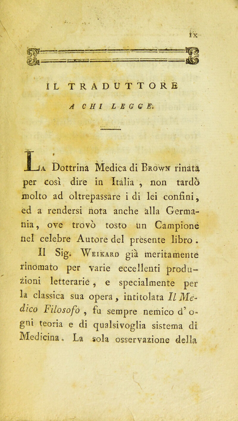 m. IL TRADUTTORE A CHI LEGGE. L a Dottrina Medica di Browi* rinata per così dire in Italia , non tardò molto ad oltrepassare i di lei confini, ed a rendersi nota anche alla Germa- nia, ove trovò tosto un Campione nel celebre Autore del presente libro . Il Sig. Weikard già meritamente rinomato per varie eccellenti produ- zioni letterarie , e specialmente per la classica sua opera, intitolata II Me- dico Filosofo , fu sempre nemico d’ o- gni teoria e di qualsivoglia sistema di Medicina. La sola osservazione della