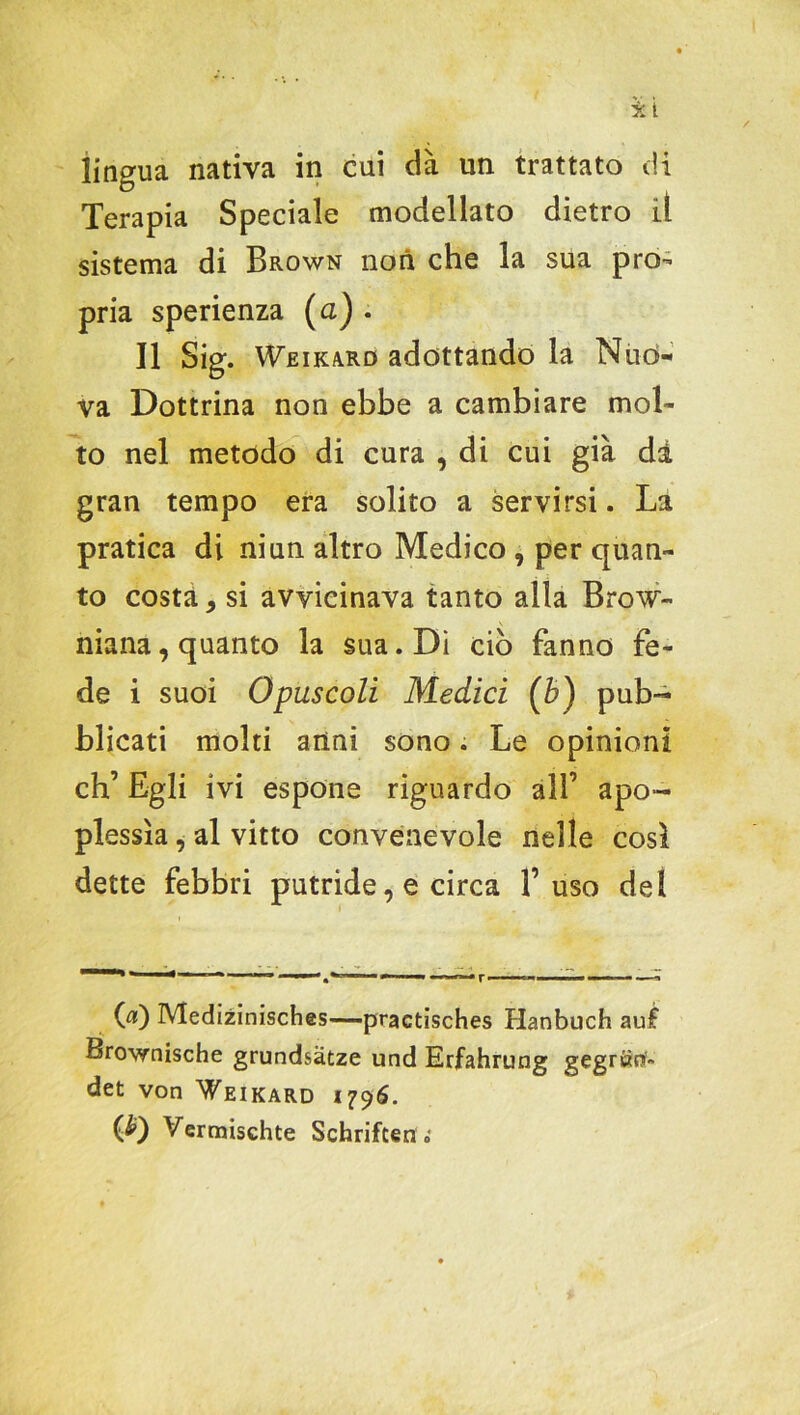 lingua nativa in cui dà un trattato di Terapia Speciale modellato dietro il sistema di Brown non che la sua prò-’ pria sperienza (a) . Il Sig. Weikard adottando la Nuò- va Dottrina non ebbe a cambiare mol- to nel metodo di cura , di cui già di gran tempo era solito a servirsi. La pratica di ni un altro Medico , per quan- to costà, si avvicinava tanto alla Brow- niana, quanto la sua. Di ciò fanno fe- de i suoi Opuscoli Medici (b) pub- blicati molti anni sono. Le opinioni eh’ Egli ivi espone riguardo all’ apo- plessia , al vitto convenevole nelle così dette febbri putride, e circa fuso del 00 Medizinisches—practisches Hanbuch au£ Brownische grundsàtze und Erfahrung gegrtìflf» det von Weikard 1796. (£) Vermischte Schriften „•