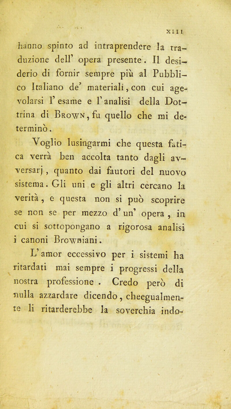 hanno spinto ad intraprendere la tra- duzione dell’ opera presente. Il desi- derio di fornir sempre più al Pubbli- co Italiano de’ materiali, con cui age- volarsi 1’ esame e Y analisi della Dot- trina di BRowN,fu quello che mi de- terminò . Voglio lusingarmi che questa fati- ca verrà ben accolta tanto dagli av- versar) , quanto dai fautori del nuovo sistema. Gli uni e gli altri cercano la verità, e questa non si può scoprire se non se per mezzo d’un’ opera , in cui si sottopongano a rigorosa analisi i canoni Browniani. L’amor eccessivo per i sistemi ha ritardati mai sempre i progressi della nostra professione . Credo però di nulla azzardare dicendo, cheegualmen- te li ritarderebbe la soverchia indo-