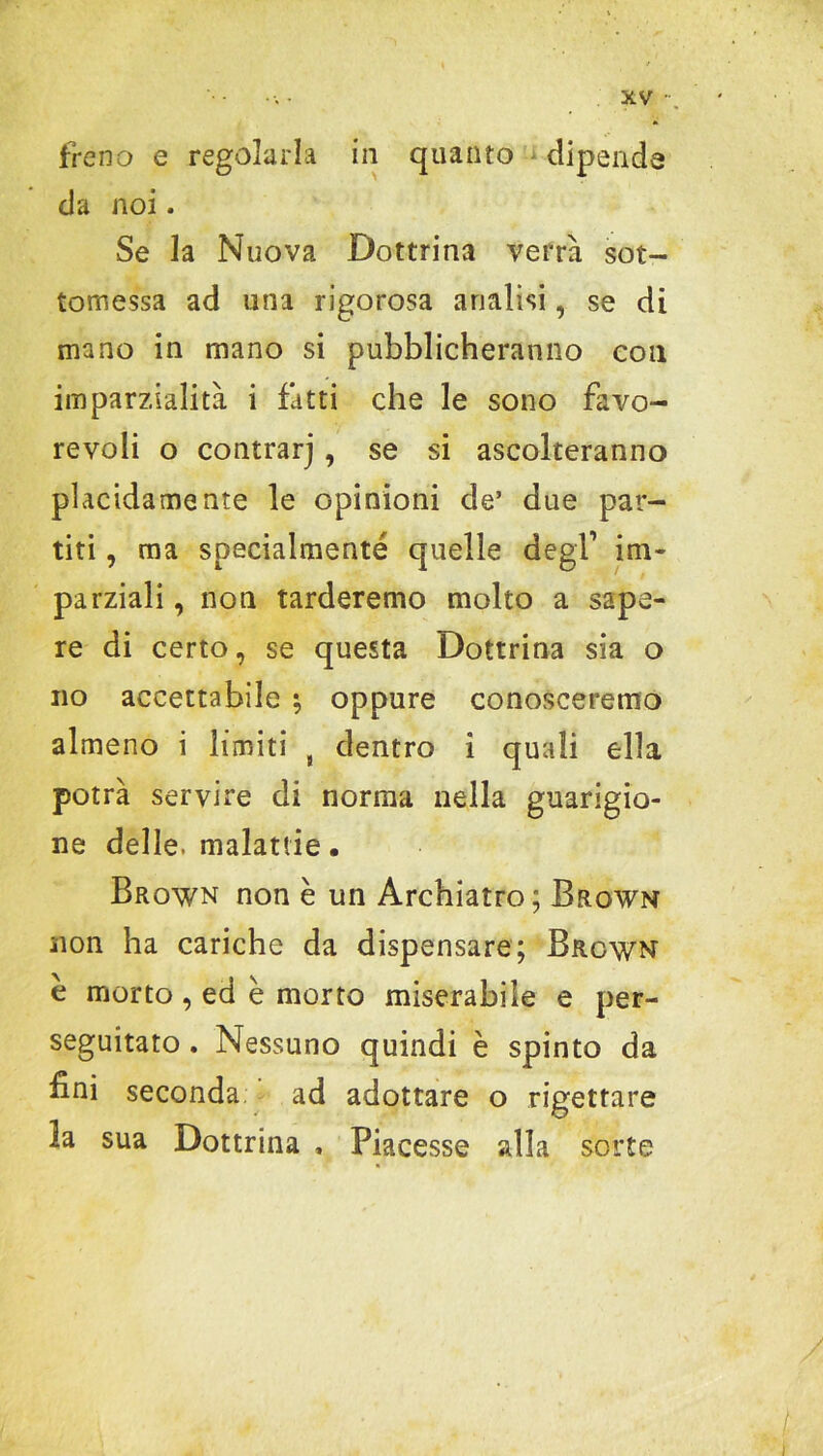 freno e regolarla in quanto dipende da noi. Se la Nuova Dottrina verrà sot- tomessa ad una rigorosa analisi, se di mano in mano si pubblicheranno con imparzialità i fatti che le sono favo- revoli o contrarj , se si ascolteranno placidamente le opinioni de’ due par- titi , ma specialmente quelle degl1 im- parziali , non tarderemo molto a sape- re di certo, se questa Dottrina sia o no accettabile ; oppure conosceremo almeno i limiti t dentro i quali ella potrà servire di norma nella guarigio- ne delle, malattie. Brown non è un Archiatro; Brown non ha cariche da dispensare; Brown e morto, ed è morto miserabile e per- seguitato . Nessuno quindi è spinto da fini seconda ad adottare o rigettare la sua Dottrina , Piacesse alla sorte