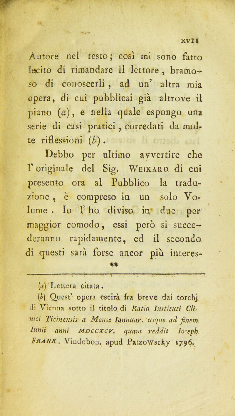 w Autore nel testo; così mi sono fatto lecito di rimandare il lettore , bramo^ so di conoscerli , ad un’ altra mia opera, di cui pubblicai già altrove il piano (a), e nella quale espongo una serie di casi pratici, corredati da mol- te riflessioni (b) . Debbo per ultimo avvertire che r originale del Sig. Weikard di cui presento ora al Pubblico la tradu- zione , è compreso in un solo Vo- lume . Io 1 ho diviso in due per maggior comodo, essi però si succe- deranno rapidamente, ed il secondo di questi sarà forse ancor più interes- ** (<*) 'Lettera citata. [b) Quest’ opera escirà fra breve dai torchi di Vienna sotto il titolo di Ratio Instituti Cli- nici Ticinensis a Mense lcmnuiir. 'usque ad jinem lnnii anni mdccxcv. quam reddit Joseph ìiìank . Vindobon. apud Patzowscky 17960 l