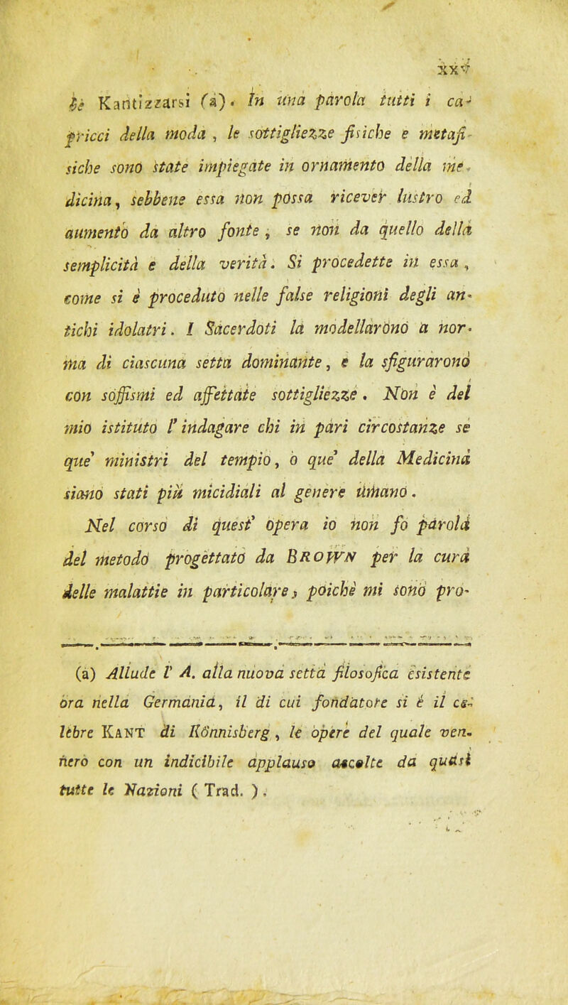 XX fjè Karìtizzarsi fa). In una parola tutti i ca- f ricci della moda , le sottigliezze fisiche e meta fi siche sono state impiegate in ornamento della ni? clicina, sebbene essa non possa ricever lustro ed. aumento da altro fonte , se non da quello della semplicità e della verità. Si procedette in essa , j • • come si è proceduto nelle false religioni degli an- tichi idolatri. / Sacerdoti la modellarono a nor- ma di ciascuna setta dominante, e la sfigurarono con sofismi ed affettate sottigliezze . Non è del mio istituto l’indagare chi in pari circostanze se qne' ministri del tempio, ò que’ della Medicina siano stati più micidiali al genere umano. Nel corso di quest’ opera io non fo parold del metodo progettato da Erojvn per la cura delle malattie in particolare s poiché mi tono prò~ (a) Allude V A. alla nuova settei filosofica esistente ora nella Germanici, il di cui fondatore si è il ce- lebre Kant di Rtìnnisberg , le opere del quale ven. nero con un indicibile applauso ascelte da quasi tutte le Nazioni ( Trad. ).