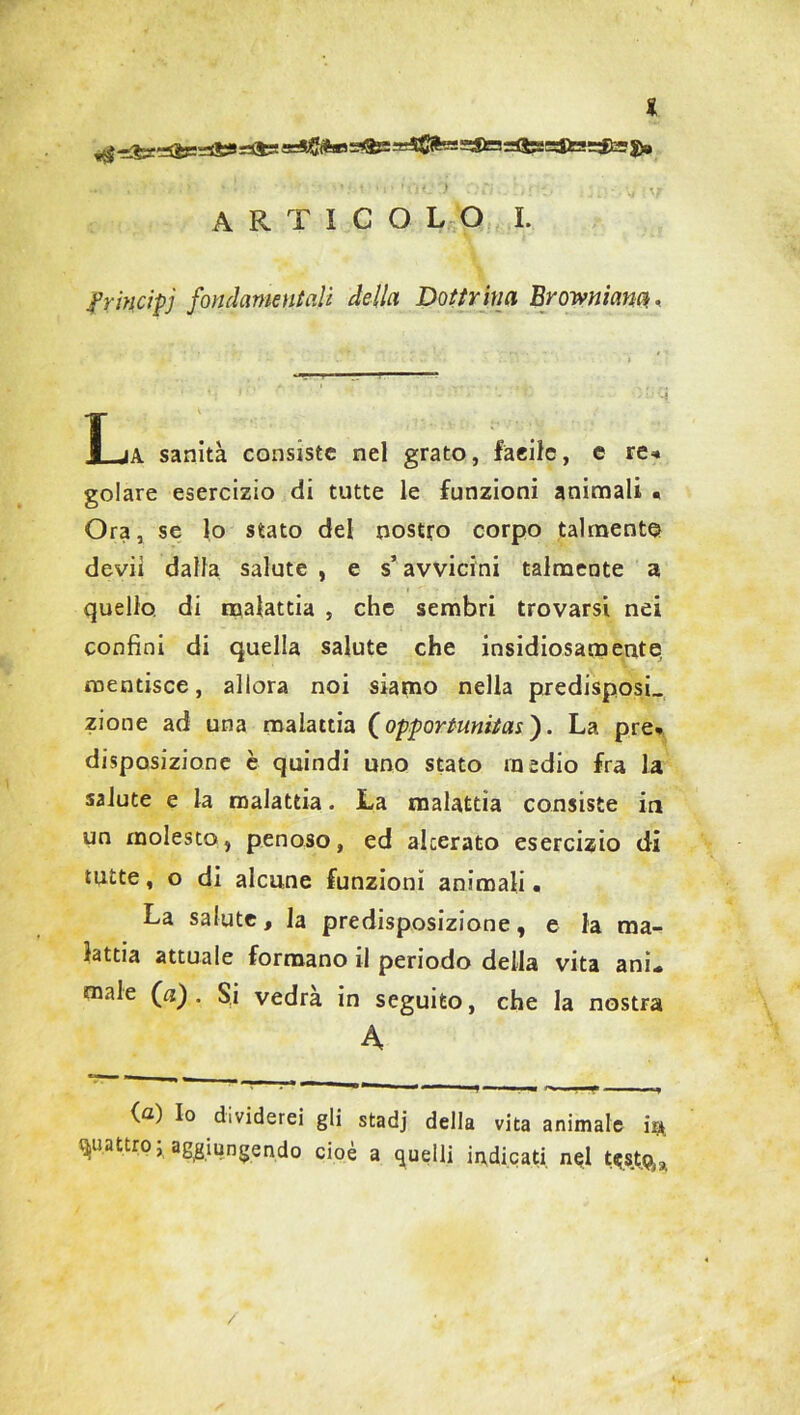 * articolo I. frincipj fondamentali della Dottrina Browniana, T ja sanità consiste nel grato, fàcile, c re« golare esercizio di tutte le funzioni animali • Ora, se lo stato del nostro corpo talmente devii dalla salute , e s’avvicini talmente a quello di malattia , che sembri trovarsi nei confini di quella salute che insidiosamente mentisce, allora noi siamo nella predisposi, zione ad una malattia (opportunità*'). La pre» disposizione è quindi uno stato medio fra la salute e la malattia. La malattia consiste in un molesto, penoso, ed alcerato esercizio di tutte, o di alcune funzioni animali. La salute, la predisposizione, e la ma- lattia attuale formano il periodo della vita ani» male (a). Si vedrà in seguito, che la nostra A (a) Io dividerei gli stadj della vita animale ir*, quattro, aggiungendo cioè a quelli indicati nql t«|stgj,a /