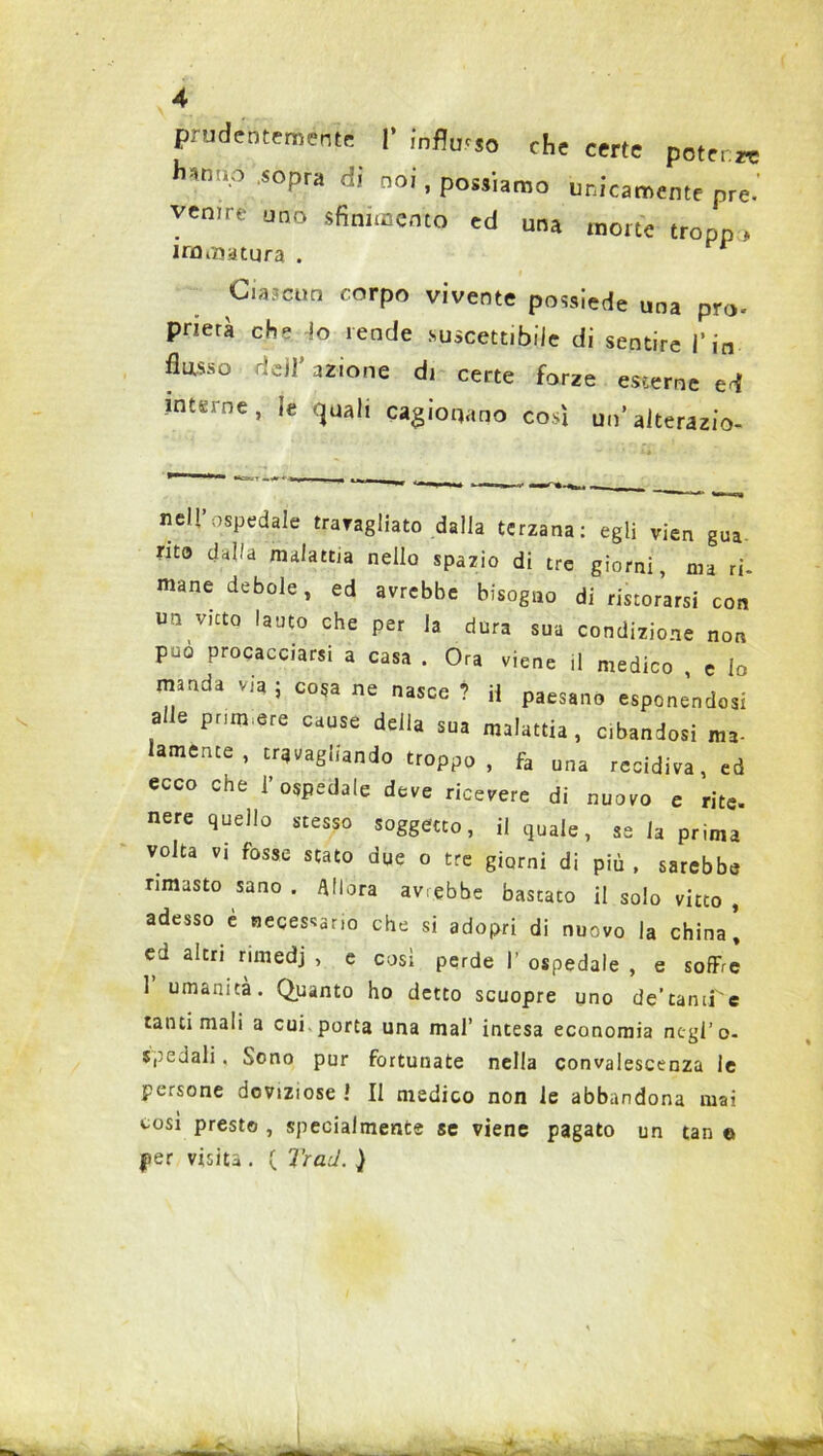 prudentemente 1’ influsso che certe potere h*nnp SOpra di noi » Possiamo unicamente pre.’ vemre uno sfinimento ed una mone tropp > immatura . Ciascun corpo vivente possiede una prò- prierà che -lo rende suscettibile di sentire i’ io flusso ridi' azione di certe forze esterne ed interne, le quali cagionano così un’ alterazio- ne!! ospedale travagliato dalla terzana: egli vien gua mo dalla malattia nello spazio di tre giorni, ma ri. mane debole, ed avrebbe bisogno di ristorarsi con un vieto lauto che per la dura sua condizione non può procacciarsi a casa . Ora viene il medico , e Io manda via ; co5a ne nasce ? H paesano esponendosi a e pnm.ere cause della sua malattia, Cibandosi ma- lamente, travagliando troppo, fa una recidiva, ed ecco che l’ospedale deve ricevere di nuovo e rite. nere quello stesso soggetto, il quale, ss la prima volta vi fosse stato due o tre giorni di più , sarebbe rimasto sano . allora avrebbe bastato il solo vitto , adesso e necessario che si adopri di nuovo la china, ed altri rimedj , e così perde I’ ospedale , e soffre 1 umanità. Quanto ho detto scuopre uno de’tanrre tanti mali a cui porta una mal’ intesa economia negro- spedali . Sono pur fortunate nella convalescenza le persone doviziose ! Il medico non le abbandona mai così presto , specialmente se viene pagato un tan e per visita . ( Traci. }