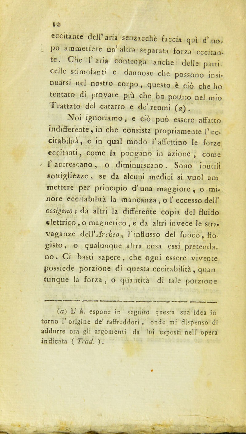 so eccitante dell’aria senzacchc faccia qui d’uo, po ammettere un’altra separata forza ecc.tan- tc. Che l’aria contenga anche delle parti- celle stimolanti e dannose che possono insi. nuàrsi nel nostro corpo, questo è ciò che ho tentato di provare più che ho potuto nei mio Trattato del catarro e de’reumi (a). Noi ignoriamo, e ciò può essere affatto indifferente, in che consista propriamente P ec. citabilità, e in qual modo Paffettino le forze eccitanti, come la pongano in azione, come P accrescano , o diminuiscano . Sono inutili sottigliezze , se da alcuni medici si vuol am mettere per principio d’una maggiore, o mi. nore eccitabilità la mancanza , o 1‘eccesso dell’ ossigeno; da altri la differente copia del fluido elettrico, o magnetico , e da altri invece le stra» vaganze del V Arche o, l’influsso del fuoco, fio gisto, o qualunque altra cosa essi pretenda, no. Ci basti sapere, che ogni essere vivente possiede porzione di questa eccitabilità, quan tunque la forza , o quantità di tale porzione (a) V A. espone ir. seguito questa sua idea in torno P origine de’ raffreddori , onde mi dispenso di addurre ora gli argomenti da lui esposti nell’ opera indicata ( Trad. ). «