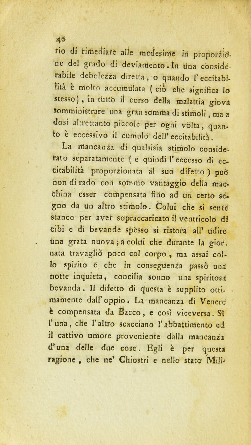 4® fio di rimediare alle medesime in proporiid- ne del grado di deviamento. In lina conside- rabile debolezza dirètta, o quando l’eccitabi- lità è molto accumulata ( ciò che significa lo stesso), in tutto il corso della malattia giovà Somministrare una gran somma di stimoli, ma a dosi altrettanto piccole per ogni vòlta, quan- to è eccessivo il cumulo dell’eccitabilità La mancanza di qualsisia stimolo conside- rato separatamente ( e quindi T eccesso di ec- citabilità proporzionata ài suo difetto ) può non di rado con sommo vantaggio della mac- china esser compensata fino ad Uri certo se- gno da un altro stimolo. Colui che si sente stanco per aver sopraccaricato il ventricolo di cibi e di bevande spésso si ristora all’ udire una grata nuova; a colui che durante la gior. nata travagliò poco col corpo , ma assai col- lo spirito e che in conseguenza passò una notte inquieta, concilia sonno una spiritosi bevanda . Il difetto di questa è supplito otti- mamente dall’oppio. La mancanza di Venere è compensata da Bacco, e così viceversa. Sì l’urta, che l’altro scacciano l’abbattimento ed il cattivo umore proveniente dalla mancanza d’una delle due cose. Egli è per questa ragione , che ne’ Chiostri e nello stato Mili-