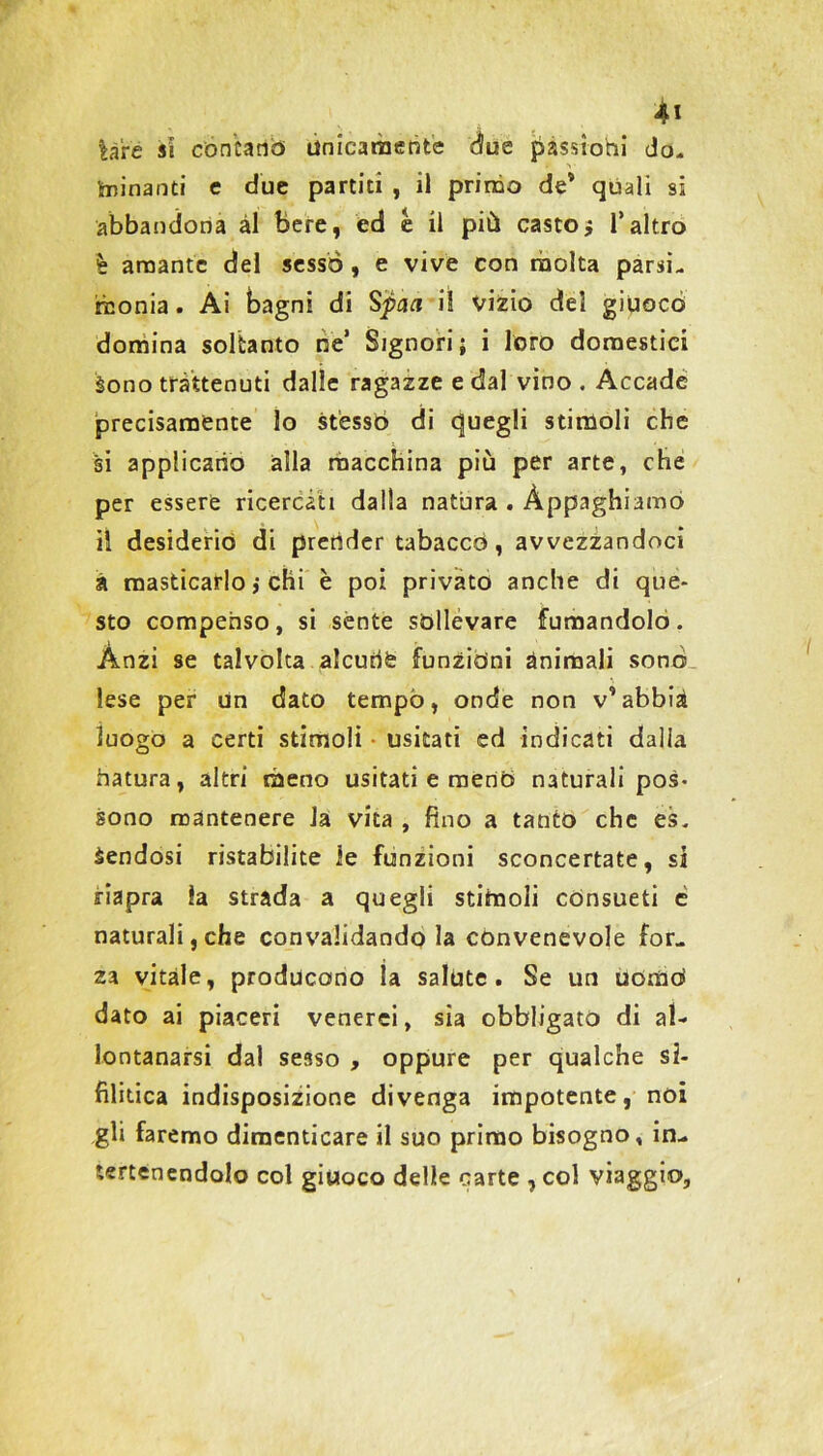 lare si coniano» unicamente due passioni do- minanti e due partiti , il primo de* quali si abbandona ài Bere, ed è il più casto $ l’altro è amante del sesso , e vive con molta parsi- monia . Ai bagni di Spaa il vizio del giucco domina soltanto ne’ Signori; i loro domestici Sono trattenuti dalle ragazze e dal vino . Accade precisamente lo stesso di cjuegli stimoli che si applicano alla macchina più per arte, che per essere ricercati dalla natura . Appaghiamo il desiderio di prender tabacco, avvezzandoci à masticarlo ; chi è poi privato anche di que- sto compenso, si sente sollevare fumandolo. Anzi se talvolta alcune funzioni ànimali sono lese per un dato tempo, onde non v’abbia luogo a certi stimoli • esitati ed indicati dalia hatura, altri meno usitati e meno naturali pos- sono mantenere la vita , fino a tanto che es. àendosi ristabilite le funzioni sconcertate, si riapra la strada a quegli stimoli consueti e naturali,che convalidando la convenevole for- za vitale, producono la salute. Se un uòmo» dato ai piaceri venerei, sia obbligato di al- lontanarsi dal sesso , oppure per qualche si- filitica indisposizione divenga impotente, noi gli faremo dimenticare il suo primo bisogno, in- iertenendolo col giuoco delle carte , col viaggio,