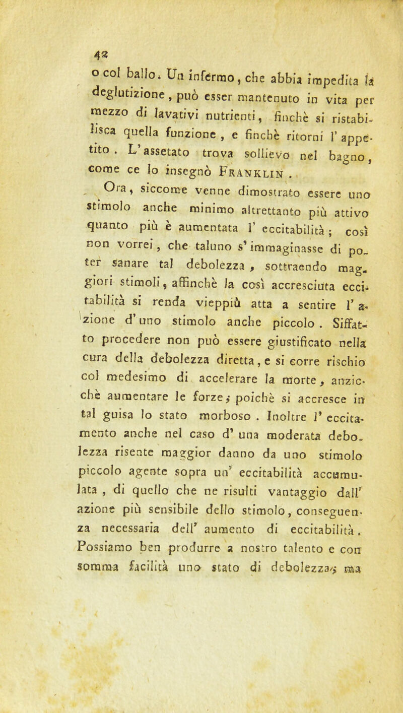 O col ballo. Un infermo, che abbia impedita là deglutizione , può esser mantenuto in vita per mezzo di lavativi nutrienti, finché si ristabi- lisca quella funzione , e finche ritorni 1’ appc- tito . L’assetato trova sollievo nel bagno, come ce lo insegnò Franklin . - Ora, siccome venne dimostrato essere uno stimolo anche minimo altrettanto più attivo quanto più è aumentata 1’ eccitabilità ; così non vorrei, che taluno s’immaginasse di po- ter sanare tal debolezza , sottraendo mag. giori stimoli, affinchè la così accresciuta ecci- tabilità si renda vieppiù atta a sentire 1’ a- zione d’uno stimolo anche piccolo . Siffat- to procedere non può essere giustificato nella cura della debolezza diretta, e si corre rischio col medesimo di accelerare la morte, anzic- che aumentare le forze, poiché si accresce in tal guisa lo stato morboso . Inoltre 1’ eccita- mento anche nel caso d’ una moderata debo. lezza risente maggior danno da uno stimolo piccolo agente sopra un5 eccitabilità accumu- lata , di quello che ne risulti vantaggio dall' azione più sensibile dello stimolo, conseguen- za necessaria dell7 aumento di eccitabilità. Possiamo ben produrre a nostro talento e con somma facilità uno stato di debolezza/,* nu