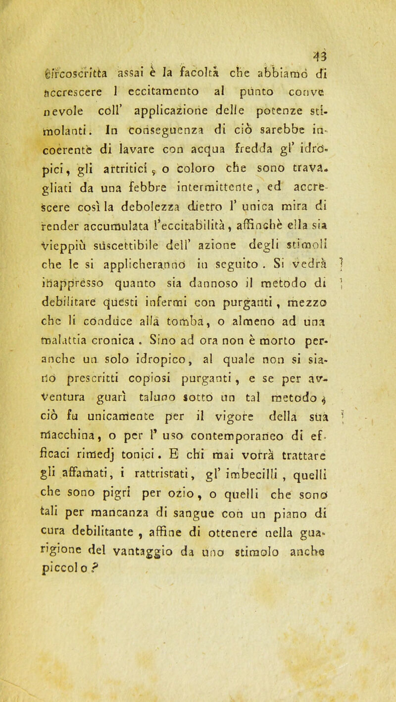 Ètfcoscritta assai è la facoltà che abbiamo cfi accrescere 1 eccitamento al pùnto convc nevole coll’ applicazione delle potenze sti- molanti. In conseguenza di ciò sarebbe in- coerente di lavare con acqua fredda gl’ idrò- pici, gli artritici, o coloro che sono trava- gliati da una febbre intermittente, ed accre scere cosila debolezza dietro l’unica mira di render accumulata l’eccitabilità, affinchè ella sia vieppiù suscettibile dell’ azione degli stimoli che le si applicheranno iu seguito . Si vedrà inappresso quanto sia dannoso il mètodo di debilitare quésti infermi con purganti , mezzo che li conduce alla tomba, o almeno ad una malattia cronica . Sino ad ora non è morto per- anche un solo idropico, al quale non si sia- no prescritti copiosi purganti , e se per av- ventura guarì taluno sotto un tal metodo $ ciò fu unicamente per il vigore della sua macchina, o per 1* uso contemporaneo di ef- ficaci rimedj tonici. E chi mai vorrà trattare gli affamati, i rattristati, gl’imbecilli, quelli che sono pigri per ozio, o quelli che sono tali per mancanza di sangue con un piano di cura debilitante , affine di ottenere nella gua- rigione del vantaggio da uno stimolo anche piccol o ?