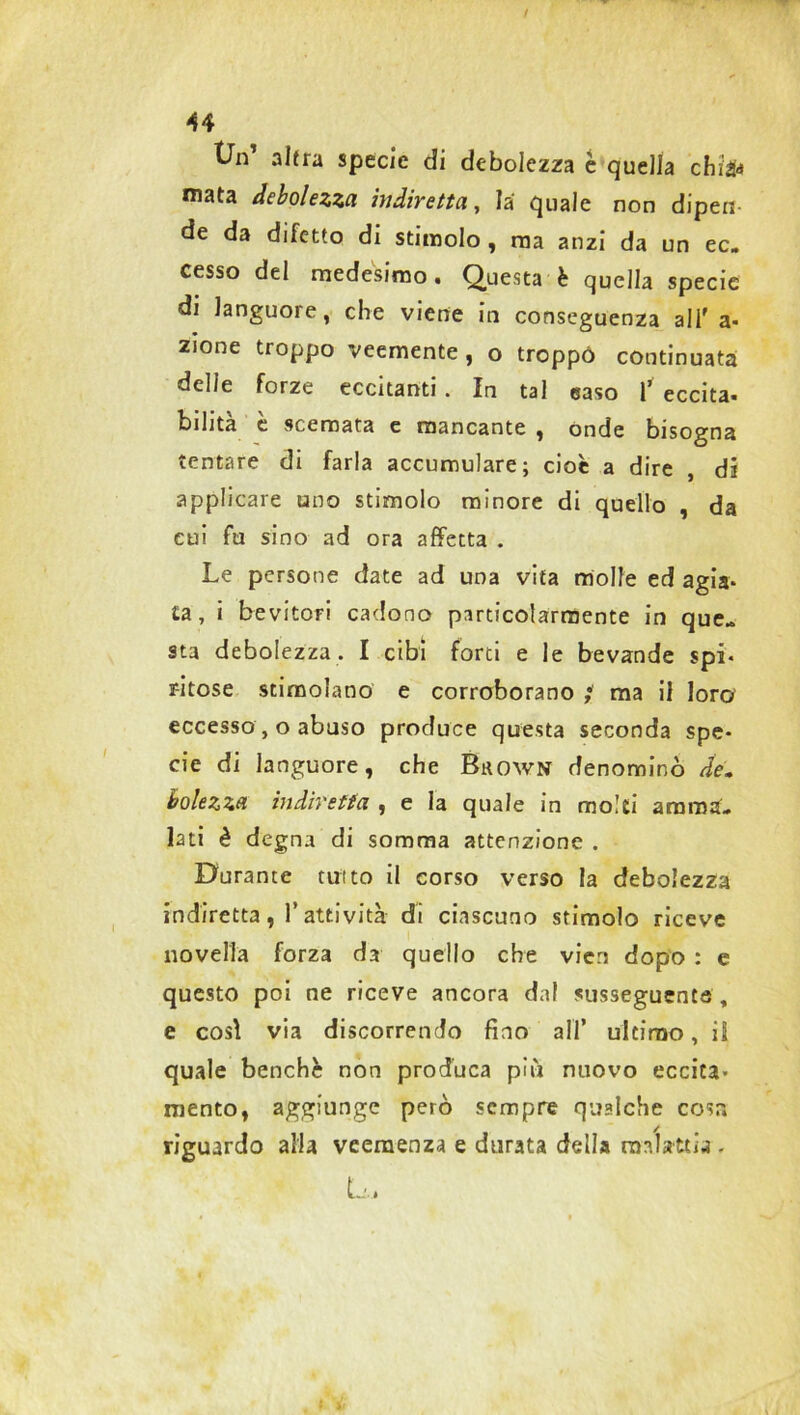 tJn’ altra specie di debolezza è quella chìfa mata debolezza indiretta, la quale non dipeli de da difetto di stimolo , ma anzi da un ec. cesso del medesimo. Questa è quella specie di languore, che viene in conseguenza ali' a- zione troppo veemente, o troppo continuata delle forze eccitanti . In tal easo 1’ eccita, bilita e scemata e mancante , ónde bisogna tentare di farla accumulare; cioè a dire , di applicare uno stimolo minore di quello , da cui fu sino ad ora affetta . Le persone date ad una vita molle ed agia- ta, i bevitori cadono particolarmente in que- sta debolezza. I cibi forti e le bevande spi- ritose stimolano e corroborano ; ma il loro eccesso, o abuso produce questa seconda spe- cie di languore, che Bkown denominò de. bolezza indiretta , e la quale in molti amma- lati è degna di somma attenzione . Durante tuito il corso verso la debolezza indiretta, l’attività di ciascuno stimolo riceve novella forza da quello che vieti dopo : e questo poi ne riceve ancora dal susseguente, e così via discorrendo fino all’ ultimo, ii quale benché non produca più nuovo eccita- mento, aggiunge però sempre qualche cosa riguardo alla veemenza e durata della malattia - L,