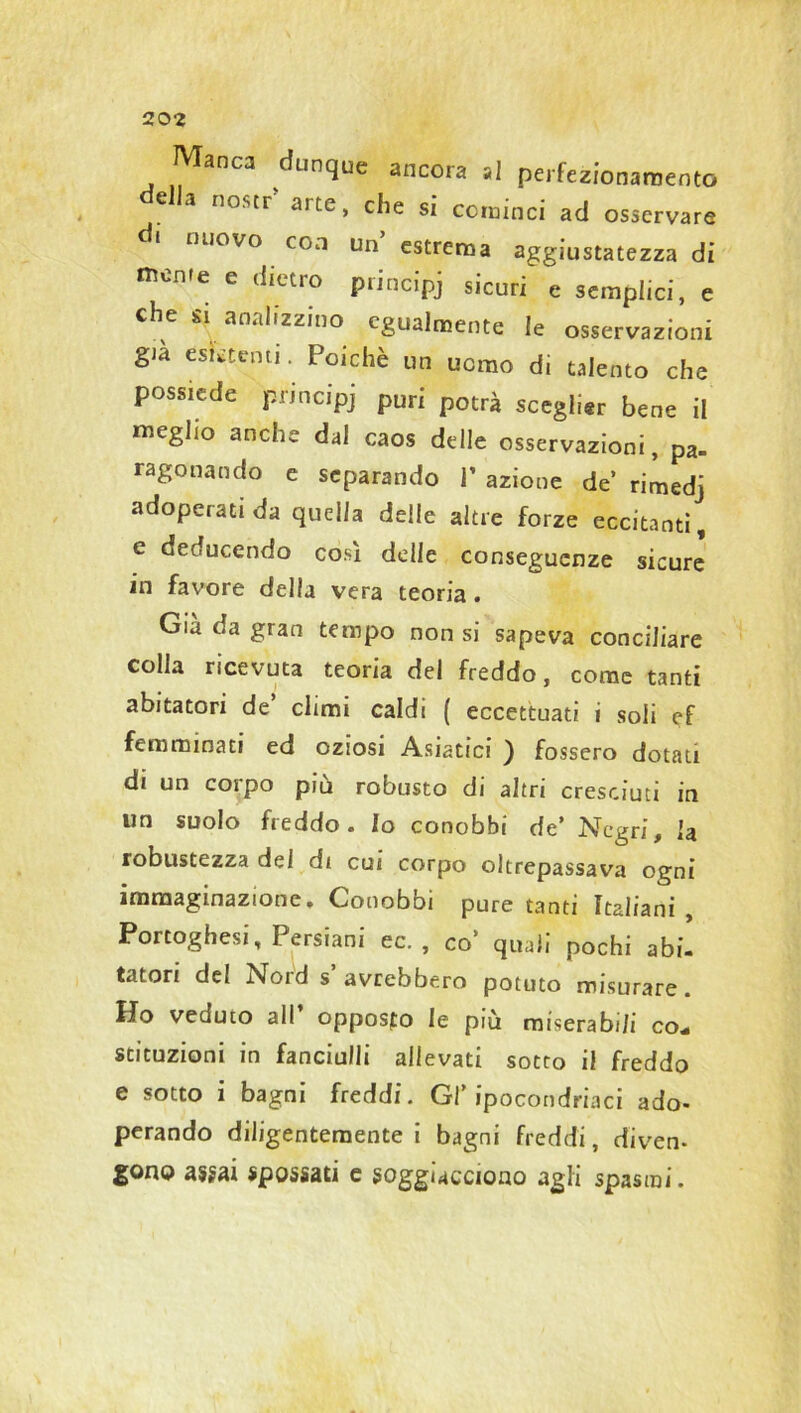 20-2 Manca dunque ancora si perfezionamento e a no.sti aite, che si cominci ad osservare di nuovo con un’estrema aggiustatezza di mente e dietro principj sicuri e semplici, e che si analizzino egualmente le osservazioni già esistenti. Poiché un uomo di talento che possiede principj puri potrà sceglier bene il meglio anche dal caos delle osservazioni, pa. ragonando e separando 1’ azione de rimedj adoperati da quella delle altre forze eccitanti, e deducendo cosi delle conseguenze sicure in favore della vera teoria. Già da gran tempo non si sapeva conciliare colla ricevuta teoria del freddo, come tanti abitatori de’ climi caldi ( eccettuati i soli ef femminati ed oziosi Asiatici ) fossero dotati di un corpo piu robusto di altri cresciuti in un suolo freddo. Io conobbi de’ Negri, la robustezza del di cui corpo oltrepassava ogni immaginazione. Conobbi pure tanti Italiani , Portoghesi, I ersiani ec. , co’ quali pochi abi- tatori del Nord s avrebbero potuto misurare. Ho veduto all opposto le più miserabili co* stituzioni in fanciulli allevati sotto il freddo e sotto i bagni freddi. Gl’ipocondriaci ado- perando diligentemente! bagni freddi, divem gono assai spossati e soggiacciono agli spasmi.