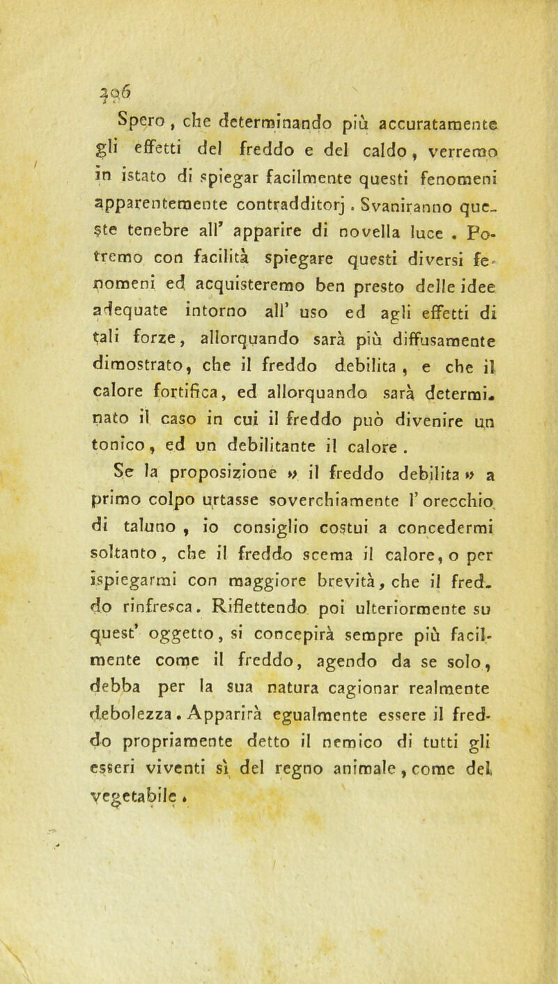 Spero , che determinando più accuratamente gli effetti del freddo e del caldo, verremo m istato di «piegar facilmente questi fenomeni apparentemente contradditorj . Svaniranno que- ste tenebre all’ apparire di novella luce . Po- tremo con facilità spiegare questi diversi fe- nomeni ed acquisteremo ben presto delle idee adequate intorno all’ uso ed agli effetti di tali forze, allorquando sarà più diffusamente dimostrato, che il freddo debilita , e che il calore fortifica, ed allorquando sarà determi- nato il caso in cui il freddo può divenire un tonico, ed un debilitante il calore. Se la proposizione » il freddo debilita *> a primo colpo urtasse soverchiamente l’orecchio di taluno , io consiglio costui a concedermi soltanto, che il freddo scema il calore, o per Spiegarmi con maggiore brevità, che il fred- do rinfresca. Riflettendo poi ulteriormente su quest’ oggetto, si concepirà sempre più facil- mente come il freddo, agendo da se solo, debba per la sua natura cagionar realmente debolezza . Apparirà egualmente essere il fred- do propriamente detto il nemico di tutti gli esseri viventi sì del regno animale, come del vegetabile »