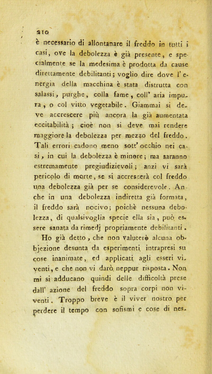 aro e necessario di allontanare il freddo in tutti i casi, ove la debolezza è già presente, e spe- cialmente se la medesima è prodotta da cause direttamente debilitanti ; voglio dire dove f e* n?rgia della macchina è stata distrutta con salassi, purghe, colla fame, coll’ aria impu- ra , p col vitto vegetabile. Giammai si de- ve accrescere più ancora la già aumentata eccitabilità ; cioè non si deve mai rendere maggiore la debolezza per mez?o del freddo. Tali errori cadono meno sott’ occhio nei ca^ si, in cui la debolezza è minore; ma saranno estremamente pregiudizievoli ; anzi vi sarà pericolo di morte, se si accrescerà col freddo Una debolezza già per se considerevole. An che in una debolezza indiretta già formata, il freddo sarà nocivo; poiché nessuna debo- lezza, di qualsivoglia specie ella sìa, può es. sere sanata da rimedj propriamente debilitanti. Ho già detto , che non Valuterò alcuna ob- bjezione desunta da esperimenti, intrapresi su cose inanimate, ed applicati, agli esseri vi. venti, e che non vi darò, neppur risposta. Non mi si adducano quindi delle difficoltà prese dall' azione del freddo sopra corpi non vi- venti . Troppo breve è il viver nostro per perdere il tempo con sofismi e cose di nes-