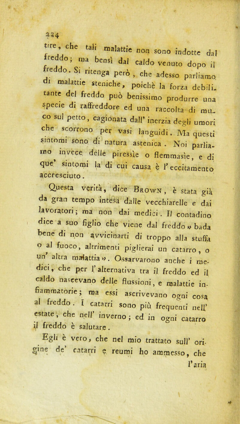 «e che tah malattie nM sonQ ,n(W recdo; raa bensì dal caldo venuto dopo ,1 . °’Sl ritenga però, che adesso parliamo d< malattie steniche, poiché la forza debili, «ante del freddo può benissimo produrre una specie d, raffreddore ed una raccolta di mu. co sul petto, cagionata dall’ inerzia degl, umori che scorrono per vasi languidi. Ma questi sintomi sono di natura astenica . Noi parlia- mo invece delie piressie o flemmasìe, e di que’ sintomi la di cui causa è l’eccitamento accresciuto. Questa verità, dice Brown , è stata già da gran tempo intesa dalle vecchiarelJe e dai lavoratori; ma non dai medici. Il contadino i dice a suo figlio che viene dal freddo » bada bene di non avvicinarti di troppo alla stuffa Q al fuoco, altrimenti piglierai un catarro, o un altra malattia ». Gssarvarono anche i me- dici, che per 1’ alternativa tra il freddo ed il caldo nascevano delle flussioni, e malattie in- fiammatorie; ma essi ascrivevano ogni cosa al freddo. I catarri sono più frequenti nell* estate, che nell’ inverno ; ed in ogni catarro il freddo è salutare. Egli e vero, che nel mio trattato sull’ ori- gine de catarri e reumi ho ammesso, che l’aria