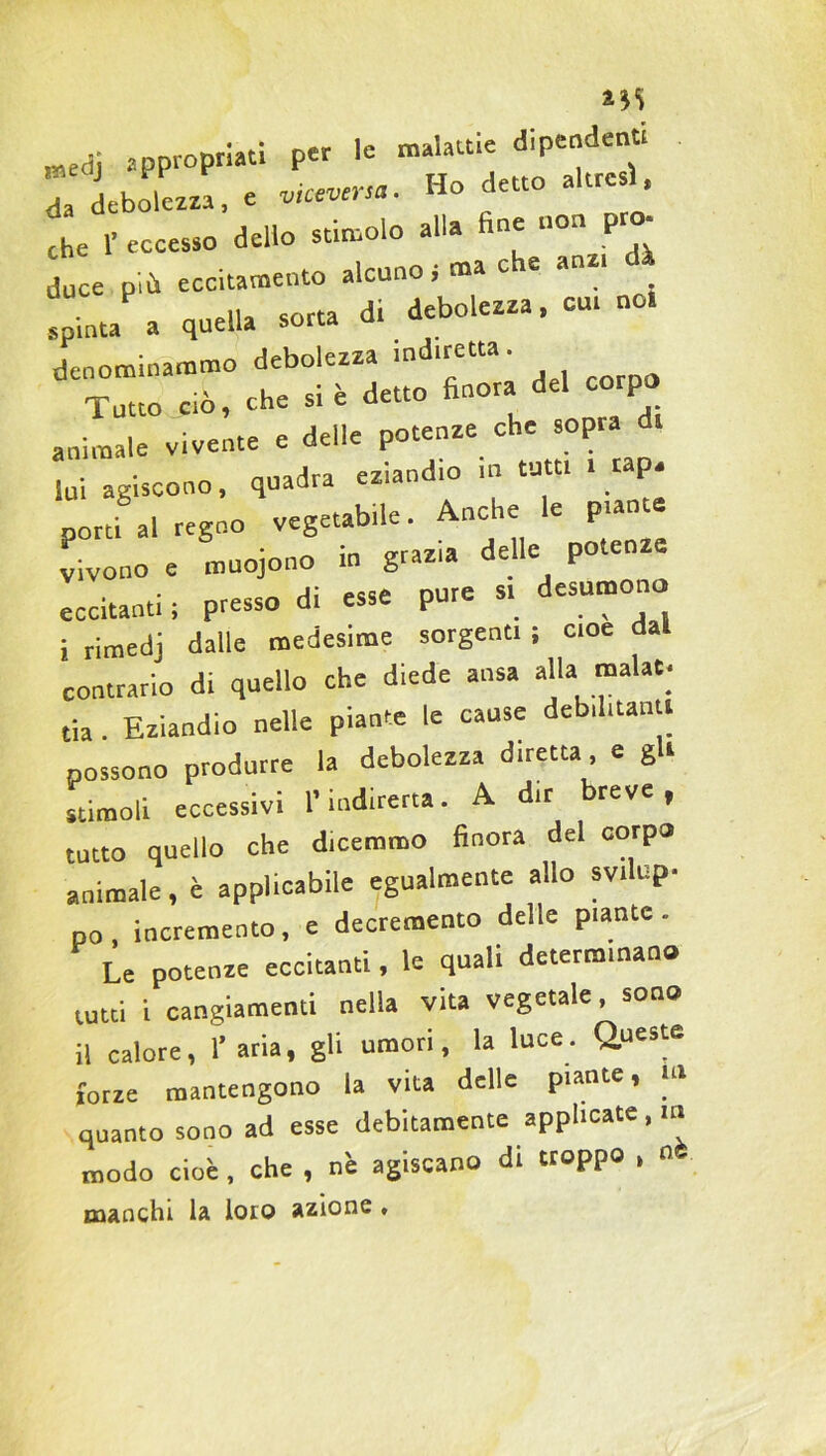 medj appropriati per le malattie dipender.» 1 debolezza, e — «o detto altre 1 che 1’ eccesso dello stimolo alla fine non prò- duce più eccitamento alcuno .ma che anz, dà .pinta a quella sorta dr debolezza, cur no, denominammo debolezza .«diretta. Tutto ciò, che si è detto finora del corpo animale vivente e delle potenze che sopra lui agiscono, quadra eziandio in tuttr . rap. porti al regno vegetabile. Anche e pian vivono e muojono in graz.a delle potenze eccitanti ; presso di esse pure s> desumono i rimedj dalle medesime sorgenti ; cioè dall contrario di quello che diede ansa alla malaC tia . Eziandio nelle piante le cause debilitanti possono produrre la debolezza diretta e gli stimoli eccessivi l’indiretta. A dir breve, tutto quello che dicemmo finora del corpo animale, è applicabile egualmente allo svilup- po , incremento, e decremento delle piante . Le potenze eccitanti, le quali determinano tutti i cangiamenti nella vita vegetale, sono “ calore, l’aria, gli umori, la luce. Queste forze mantengono la vita delle piante, ui quanto sono ad esse debitamente applicate, m modo cioè, che , nè agiscano di troppo , n manchi la loro azione «