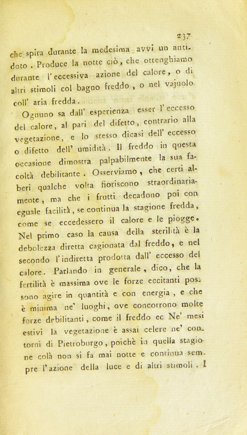 2)r che spira durante la medesima avvi un ano. doto . Produce la notte ciò, che ottenghiatno durante l'eccessiva azione del calore, o d. «Uri stimoli col bagno freddo , o nel vajuolo coll’ aria fredda. Ognuno sa dall’ esperienza esser 1 eccesso del calore, al pari del difetto, contrano alla vegetazione, e lo stesso dicasi dell eccesso O difetto dell’ umidità. Il freddo m questa occasione dimostra palpabilmente la sua fa- coltà debilitante . Osserviamo , che certi a - beri qualche volta fioriscono straordinaria- mente, ma che i frutti decadono po. con eguale facilità , se continua la stagione fredr a , come se eccedessero il calore e le piogge a Nel primo caso la causa della sterilità è la debolezza diretta cagionata dal freddo, e nel secondo l’indiretta prodotta dall eccesso dei calore. Parlando in generale , dico, che la fertilità è massima ove le forze eccitanti pos- sono agire in quantità e con energia , e che è minima ne' luoghi, ove concorrono molte forze debilitanti , come il freddo ec Ne mesi estivi la vegetazione è assai celere ne' con- torni di Pietroburgo , poiché in quella stagio- ne colà non si fa mai notte e continua sem- pre Tazione della luce e di altri stimoli . !