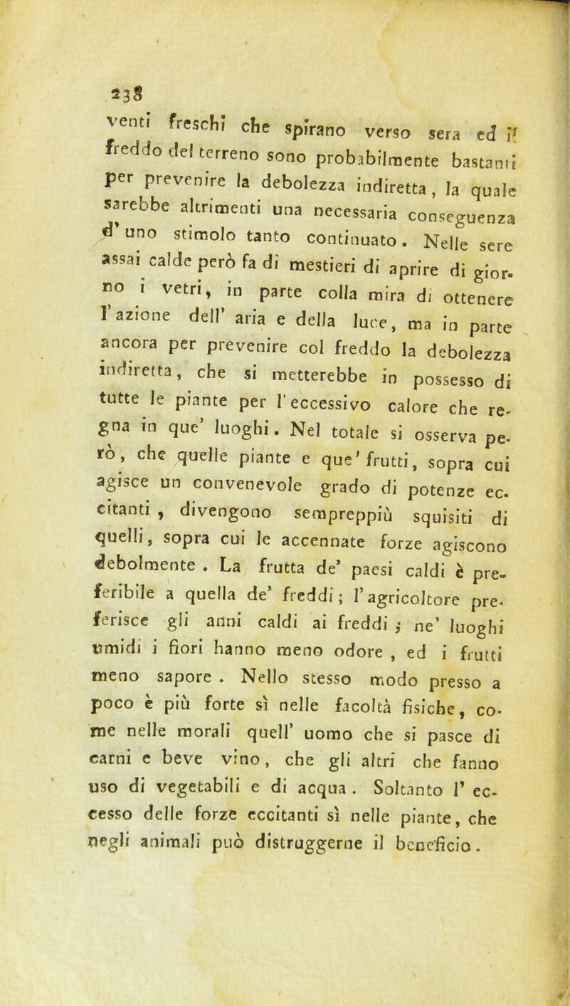 23§ ventj freschi che spirano verso sera ed V freddo de! terreno sono probabilmente bastanti per prevenire la debolezza indiretta, la quale sarebbe altrimenti una necessaria conseguenza « uno stimolo tanto continuato. Nelle sere assai calde però fa di mestieri di aprire di gi0r. no t vetri, in parte colla mira di ottenere l'azione dell' aria e della luce, ma in parte ancora per prevenire col freddo la debolezza indiretta, che si metterebbe in possesso di tutte le piante per l'eccessivo calore che re- gna in que’ luoghi. Nel totale si osserva pe- rò , che quelle piante e que'frutti, sopra cui agisce un convenevole grado di potenze ec. citanti , divengono sempreppiù squisiti di quelli, sopra cui le accennate forze agiscono debolmente . La frutta de’ paesi caldi è pre- feribile a quella de’ freddi; l’agricoltore pre- ferisce gli anni caldi ai freddi ,• ne’ luoghi umidi i fiori hanno meno odore , ed i frutti meno sapore . Nello stesso modo presso a poco è più forte sì nelle facoltà fisiche, co- me nelle morali quell uomo che si pasce di carni e beve vino, che gli altri che fanno uso di vegetabili e di acqua . Soltanto 1* ec- cesso delle forze eccitanti sì nelle piante, che negli animali può distruggerne il beneficio.