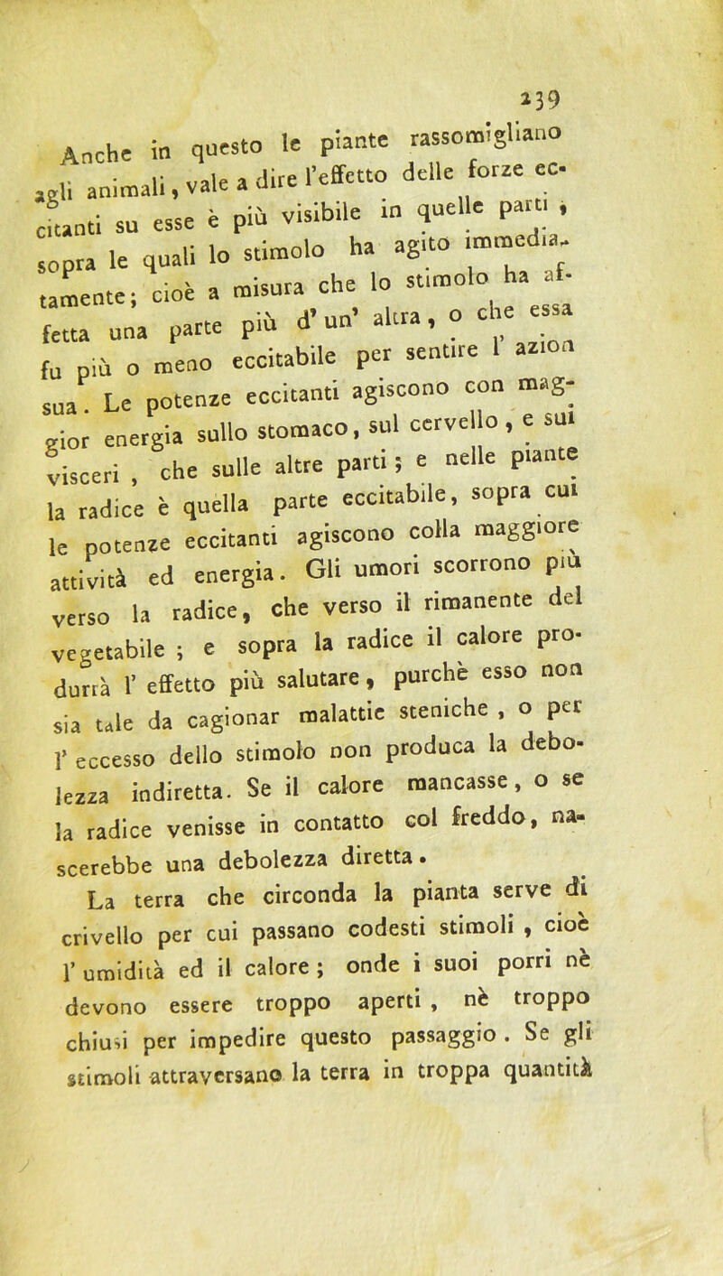 Anche in questo le piante rassodi,ano «B animali .vale a dire l’effetto delle forze ec cftanti su esse è più visibrle in quelle paro , sopra le quali lo stimolo ha agno ^la- tamente; cioè a misura che lo «.molo ha t- fetta una parte più d’un’ altra, o che e a fu più o meno eccitabile per sent.re 1 azion sua Le potenze eccitanti ag.scono con mag- gior energia sullo stomaco, sul cervello , e sul visceri , che sulle altre part. ; e nelle piante la radice è quella parte eccitabde, sopra cui le potenze eccitanti agiscono colla maggiore attività ed energia. Gli umori scorrono p,u verso la radice, che verso il rimanente del vegetabile ; e sopra la radice il calore prò- durtà 1’ effetto più salutare, purché esso non sia tale da cagionar malattie steniche , o per 1’ eccesso dello stimolo non produca la debo- lezza indiretta. Se il calore mancasse, o se la radice venisse in contatto col freddo, na- scerebbe una debolezza diretta • La terra che circonda la pianta serve di crivello per cui passano codesti stimoli , cioè 1’ umidità ed il calore ; onde i suoi porri nè devono essere troppo aperti , nè troppo chiusi per impedire questo passaggio. Se gli stimoli attraversano la terra in troppa quantità