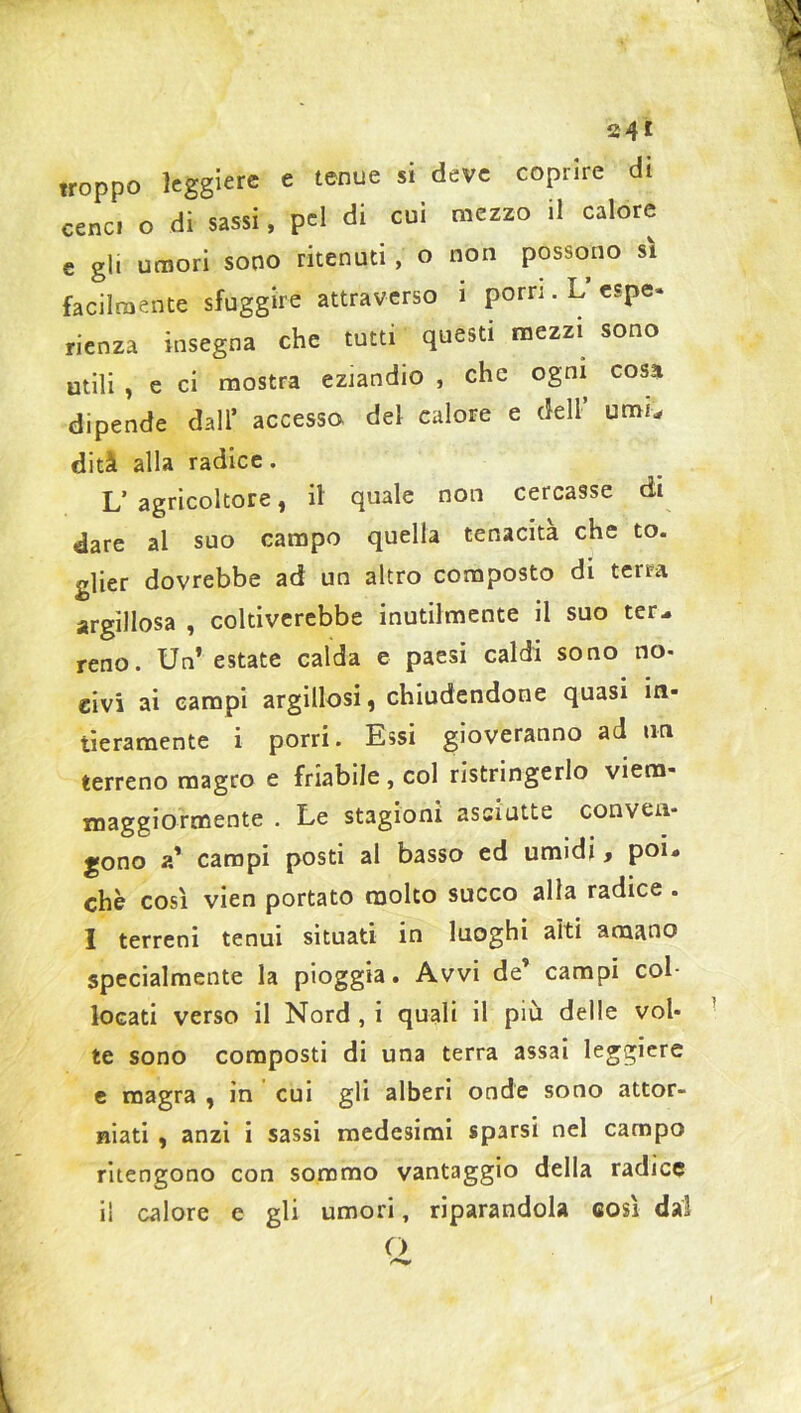 troppo leggiere e tenue si deve coprire di cene, o di sassi, pel di cui mezzo il calore e gli umori sono ritenuti , o non possono sì facilmente sfuggire attraverso i porri. L’ espe- rienza insegna che tutti questi mezzi sono utili , e ci mostra eziandio , che ogni cosa dipende dall’ accesso del calore e dell’ umi- diti alla radice. L’ agricoltore, il quale non cercasse di dare al suo campo quella tenacità che to. glier dovrebbe ad un altro composto di terra argillosa , coltiverebbe inutilmente il suo ter- reno. Un’ estate calda e paesi caldi sono no- civi ai campi argillosi, chiudendone quasi in- tieramente i porri. Essi gioveranno ad un terreno magro e friabile, col ristringerlo viera- maggiormente . Le stagioni asciutte conven- gono a’ campi posti al basso ed umidi, poi- ché così vien portato molto succo alla radice . I terreni tenui situati in luoghi alti amano specialmente la pioggia. Avvi de’ campi col- locati verso il Nord , i quali il più delle vol- te sono composti di una terra assai leggiere e magra , in cui gli alberi onde sono attor- niati , anzi i sassi medesimi sparsi nel campo ritengono con sommo vantaggio della radice i! calore c gli umori, riparandola così dal O