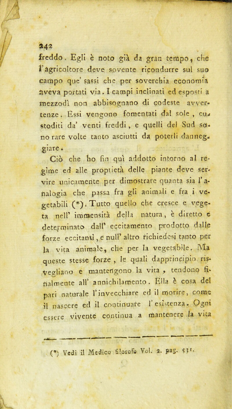 *4* freddo, Egli è noto già da gran tempo, che l’agricoltore deve sovente ricondurre sul suo campo que’ sassi che per soverchia economia aveva portati via. I campi inclinati ed esposti a mezzodì non abbisognano di codeste avver- tenze. Essi vengono fomentati dal sole, cu* stoditi da’ venti freddi, e quelli del Sud so- no rare volte tanto asciutti da poterli danneg* giare. Ciò che ho fin qui addotto intorno al re- gime ed alle proprietà delle piante deve ser- vire unicamente per dimostrare quanta sia l’a- nalogia che passa fra gli animali e fra i ve- getabili (*); Tutto quello che cresce e vege- ta nell’ immensità della natura, è diretto 6 determinato dall’ eccitamento prodotto dalle forze eccitanti, d nuli’ altro richiedevi tanto per la vita animale, che per la vegetabile. Ma queste stesse forze , le quali dapprincipio ris- Vegliano e mantengono la vita , tendono fi- fralmente all’ annichilamento. Ella è cosa del pari naturale l’invecchiare ed il morire, come il nascere ed il continuate l’esistenza. Ogni essere vivente continua a mantenere la vita