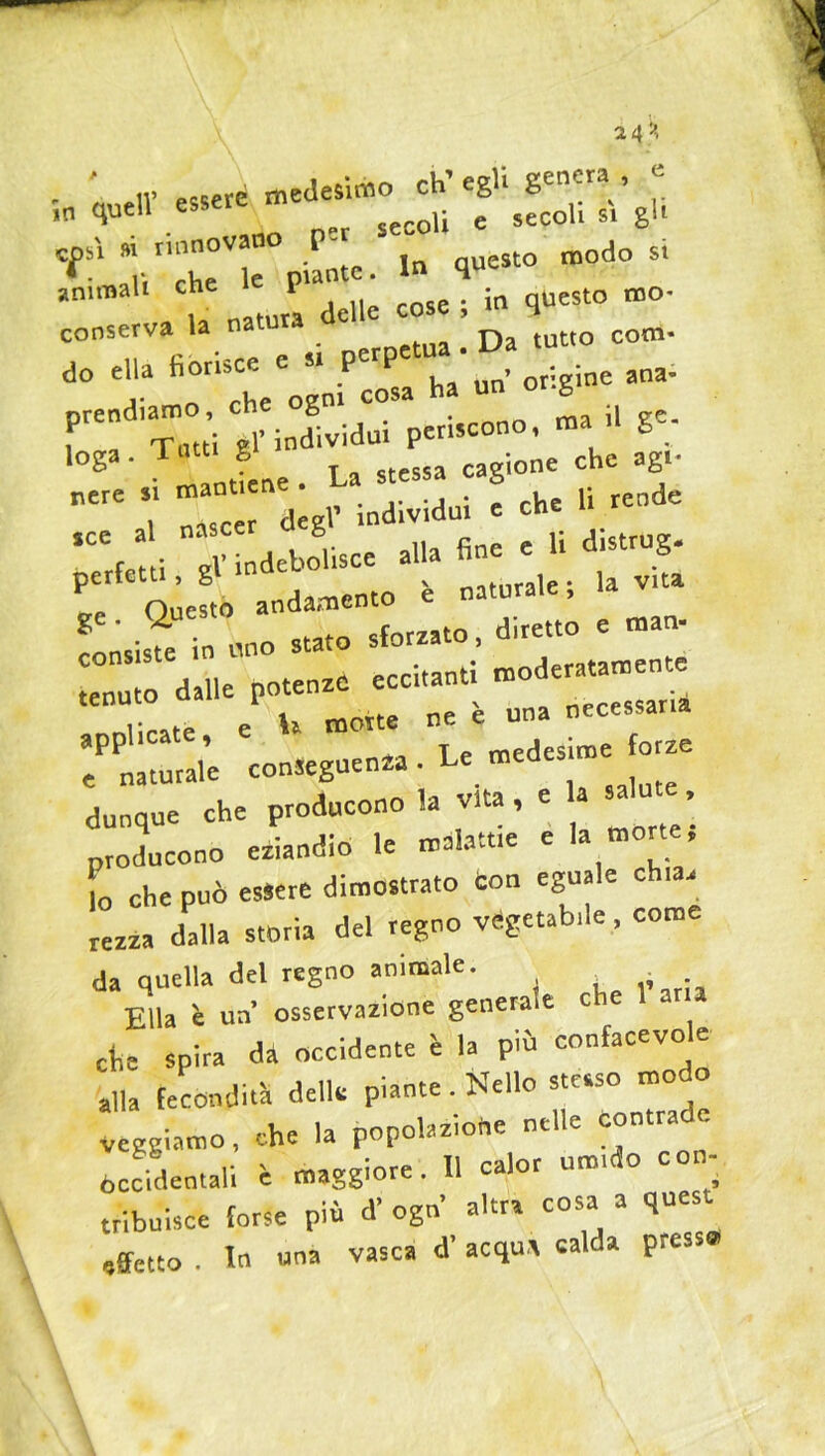 a4 '*> e . ' IV «.«ere medesimo ch’egli genera, ,n quell esseie c ,ecoli s, gl, * rinnovano P- ^ Q modo si animali che «cose . io questo mo- conserva la na tutto com« do ella fi0rU VgniPcoPsCa ha’un’ origine ana- prendiamo, eh g . raa il ge. i -, Tatti él’ individui periscono, S_ Ioga . Tatti g cagione che agl. nere T “c dàgf individui e che li rende ‘“(e i i ndebolisce alla fine e li d.strug. perfetti, g è naturale; la vita ^-srlaato, diretto e man- ardane potenze eccitanti mode=e applicate, e U morte ne e un e naturale conseguenza. Le medes dunque che producono la vita , e a . producono eziandio le melarne e la mone, lo che può essere dimostrato con egua e c 1 ^ rezza dalla storia del regno vegetabile, come da quella del regno animale. Ella è un osservazione genera e che spira dà occidente è la più confacevole alla fecondità delle piante. Nello «e.so modo veggiamo, che la popolazione nelle contra occidentali è maggiore. 11 calor urna o c i- tribuisce forse più d’ ogn altra cosa a quest affetto . In una vasca d' acqua calda press®