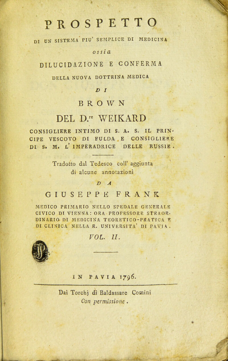 prospetto y • ,* • DI UN SISTEMA'PIU’ SEMPLICE DI MEDICINA ossia DILUCIDAZIONE E CONFERMA DELLA NUOVA DOTTRINA MEDICA 1 D I B R O W N DEL D.re WEIKARD CONSIGLIERE INTIMO DI S. A. S. IL PRIN- CIPE VESCOVO DI FULDA E CONSIGLIERE DI S. M. L IMPERADRICE DELLE RUSSIE . Tradotto dal Tedesco coll’ aggiunta di alcune annotazioni D A GIUSEPPE FRANK MEDICO PRIMARIO NELLO SPEDALE GENERALE CIVICO DI VIENNA: ORA PROFESSORE STRAOR- DINARIO DI MEDICINA TEORETI CO-PRATICA E DI CLINICA NELLA R. UNIVERSITÀ* DI PAVIA. VOL. II. IN PAVIA 1796. Dai Torchi di Baldassare Comini Con permissione . . Mk