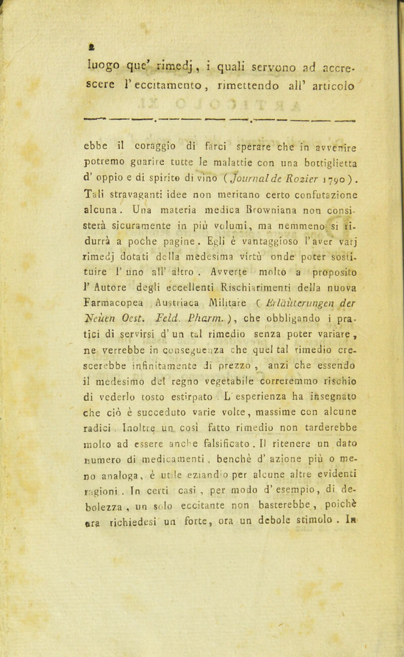 i luogo que’ rimcdj, i quali servono ad accre- scere l’eccitamento, rimettendo all1 articolo ebbe il coraggio di farci sperare che in avvenire potremo guarire tutte le malattie con una bottiglietta d’ oppio e di spirito di vino ( Journal de Ro2Ìer 1790). Tali stravaganti idee non meritano certo confutazione alcuna. Una materia medica Browniana non consi- sterà sicuramente in più volumi, ma nemmeno si ri- durrà a poche pagine. Egli è vantaggioso l’aver varj rimedj dotati della medesima virtù onde poter sosti- tuire 1’ uno all’ altro . Avverte molto a proposito 1’ Autore degli eccellenti Rischiarimenti della nuova Farmacopea Austriaca Militare f Eilàìuerungcn der Ueùen Ocst. Feld. Pharrn. ), che obbligando i pra- tici di servirsi d’un tal rimedio senza poter variare, ne verrebbe in conseguenza che quel tal rimedio cre- scerebbe infinitamente di prezzo , anzi che essendo il medesimo del regno vegetabile correremmo rischio di vederlo tosto estirpato L esperienza ha insegnato che ciò è succeduto varie volte, massime con alcune radici Inoltre un. così fatto rimedio non tarderebbe molto ad essere anche falsificato.il ritenere un dato numero di medicamenti , benché d’ azione più 0 me- no analoga, è ur ie eziand:o per alcune altre evidenti ragioni . In certi casi , per modo d’esempio, di de- bolezza , un solo eccitante non basterebbe, poiché ora richiedesi un forte, ora un debole stimolo . In I