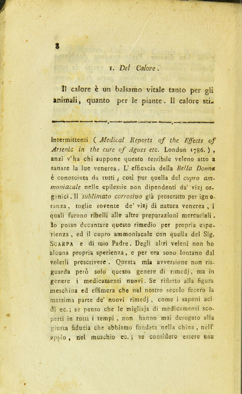 s V i. Del Calore. Il calore è un balsamo vitale tanto per gli animali, quanto per le piante. Il calore sti- intermittenti ( Medicai Reports of thè Effects of Arsenio in thè cure of Agues ctc. London 1786. ) , anzi v’ha chi suppone questo terribile veleno atto a sanare la lue venerea. L’ efficacia della Bella Donna è conosciuta da tutti ,• cosi pur quella del cupro am~ maniacale nelle epilessie non dipendenti da’ vizj or- ganici. Il sublimato corrosivo già proscritto per igno- ranza, toglie sovente de’ vizj di natura venerea , i quali furono ribelli alle altre preparazioni mercuriali. Io posso decantare questo rimedio per propria espe- rienza , ed il cupro ammoniacale con quella del Sig. Scarpa e di mio Padre. Degli altri veleni non ho alcuna propria sperienza, e per ora sono lontano dal volerli prescrivere . Questa mia avversione non ris- guarda però solo questo genere di ntnedj, ma in genere i medicamenti nuovi. Se ridetto alla figura meschina ed effimera che nel nostro secolo fecero la massima parte de’ nuovi rimedj , come i saponi aci di ec. ; se penso che le migliaja di medicamenti sco- perti in tutti i tempi , non hanno mai derogato alla giusta fiducia che abbiamo fondata nella china , nell’ » appio , nel muschio ec. 5 se considero essere una