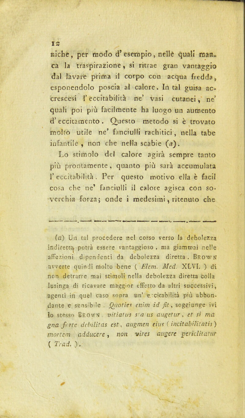 miche, per modo d’esempio, nelle quali man* ca la traspirazione, si ritrae gran vantaggio dal lavare prima il corpo con acqua fredda, esponendolo poscia al calore. In tal guisa ac- crescesi l’eccitabilità ne’ vasi cutanei, ne’ quali poi più facilmente ha luogo un aumento d’eccitamento. Questo metodo si è trovato molto utile ne’ fanciulli rachitici , nella tabe infantile, non che nella scabie (a). Lo stimolo del calore agirà sempre tanto più prontamente, quanto più sarà accumulata 1’ eccitabilità . Per questo motivo ella è faci 1 cosa che ne’ fanciulli il calore agisca con so- verchia forza; onde i medesimi, ritenuto che (a) Un tal procedere nel corso verso la debolezza indiretta potrà essere vantaggioso , ma giammai nelle affezioni dipendenti da debolezza diretta . Brows avverte quindi molto bene ( Elem. Aled. XLVI. ) di non detrarre mai stimoli nella debolezza diretta colla lusinga di ricavare maggior effetto da altri successivi, agenti in quel caso soora un’ e'citabilità più abbon- dante e sensibile . Qjiotier enim id fit, soggiunge ivi lo stesso Brown vitiafus s a us augetur, et si ma gna forte ddnlitas est, augmen eius ( ìncitabilitatis ) mortem adducere, non vires aligere periclitatur ( Trad. ).