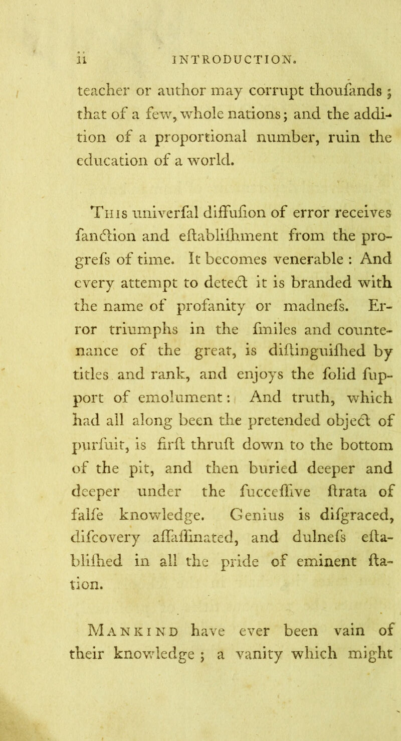teacher or author may corrupt thoufands j that of a few, whole nations; and the addi- tion of a proportional number, ruin the education of a world. This univerfal diffufion of error receives fandlion and eftablifhment from the pro- grefs of time. It becomes venerable : And every attempt to detedl it is branded with the name of profanity or madnefs. Er- ror triumphs in the fmiles and counte- nance of the great, is diftinguifhed by titles and rank, and enjoys the folid fup- port of emolument: And truth, which had all along been the pretended object of purfuit, is fil'd: thruft down to the bottom of the pit, and then buried deeper and deeper under the fucceflive ftrata of falfe knowledge. Genius is difgraced, difcovery aflafEnated, and dulnefs efta- blifhed in all the pride of eminent fta- tion. Mankind have ever been vain of their knowledge ; a vanity which might
