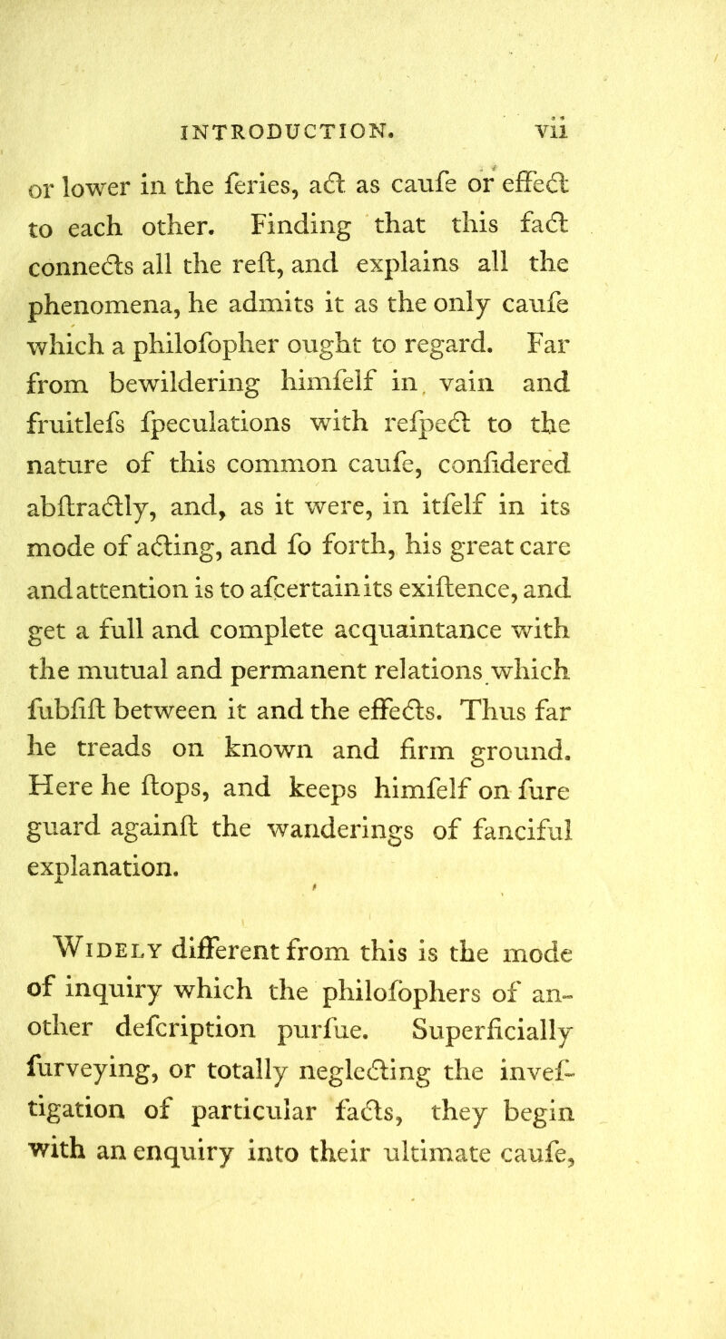 or lower in the feries, a61 as caufe or effe6t to each other. Finding that this fa6i conne6ls all the reft, and explains all the phenomena, he admits it as the only caufe which a philofopher ought to regard. Far from bewildering himfelf in vain and fruitlefs fpeculations with refpefl to the nature of this common caufe, confidered abftra6tly, and, as it were, in itfelf in its mode of a6ting, and fo forth, his great care and attention is to afcertainits exiftence, and get a full and complete acquaintance with the mutual and permanent relations which fubfifl between it and the effefls. Thus far he treads on known and firm ground. Here he flops, and keeps himfelf on fure guard againft the wanderings of fanciful explanation. Widely different from this is the mode of inquiry which the philofophers of an- other defcription purfue. Superficially furveying, or totally neglefling the invef- tigation of particular fa6ls, they begin with an enquiry into their ultimate caufe,